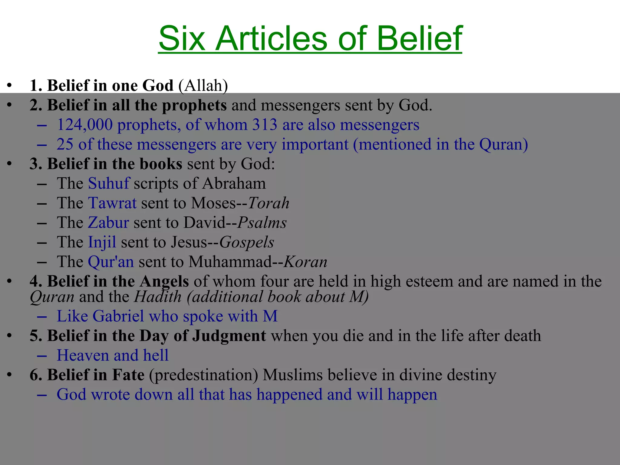 Six Articles of Belief 1. Belief in one God  (Allah)  2. Belief in all the prophets  and messengers sent by God.  124,000 prophets, of whom 313 are also messengers 25 of these messengers are very important (mentioned in the Quran) 3. Belief in the books  sent by God: The  Suhuf  scripts of Abraham The  Tawrat  sent to Moses-- Torah   The  Zabur  sent to David-- Psalms The  Injil  sent to Jesus-- Gospels   The  Qur'an  sent to Muhammad-- Koran 4. Belief in the Angels  of whom four are held in high esteem and are named in the  Quran  and the  Hadith   (additional book about M) Like Gabriel who spoke with M 5. Belief in the Day of Judgment  when you die and in the life after death Heaven and hell 6. Belief in Fate  (predestination) Muslims believe in divine destiny  God wrote down all that has happened and will happen 