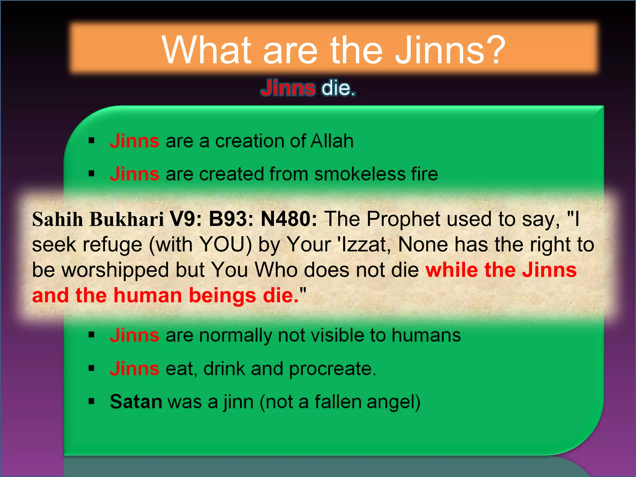 What are the Jinns? Sahih Bukhari  V9: B93: N480:  The Prophet used to say, "I seek refuge (with YOU) by Your 'Izzat, None has the right to be worshipped but You Who does not die  while the Jinns and the human beings die. " 