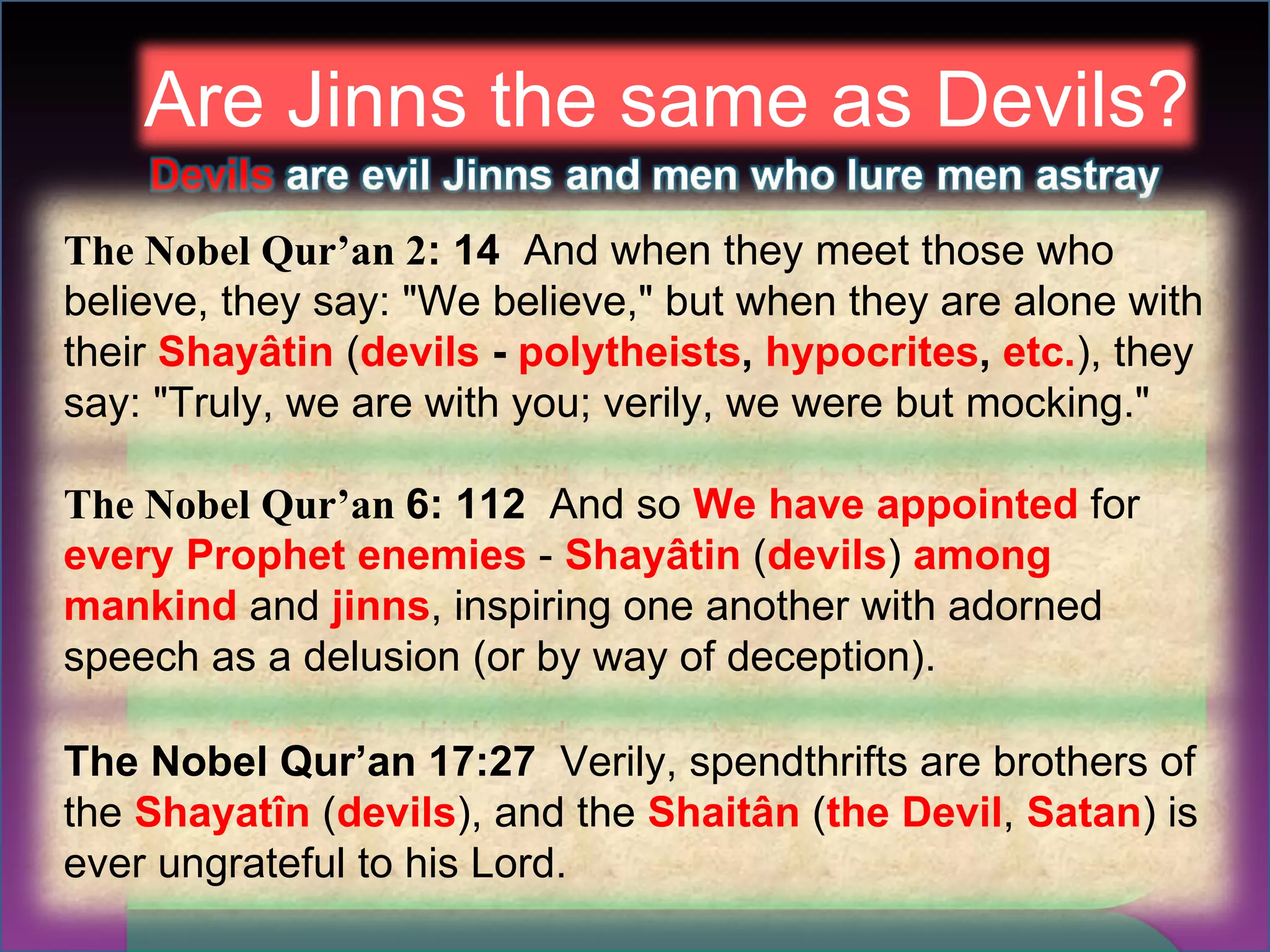Are Jinns the same as Devils? The Nobel Qur’an 2 : 14  And when they meet those who believe, they say: "We believe," but when they are alone with their  Shayâtin  ( devils  -  polytheists ,  hypocrites ,  etc. ), they say: "Truly, we are with you; verily, we were but mocking." The Nobel Qur’an  6: 112   And so  We have appointed  for  every Prophet enemies   -  Shayâtin  ( devils )  among mankind  and  jinns , inspiring one another with adorned speech as a delusion (or by way of deception).  The Nobel Qur’an 17:27  Verily, spendthrifts are brothers of the  Shayatîn  ( devils ), and the  Shaitân  ( the Devil ,  Satan ) is ever ungrateful to his Lord. 