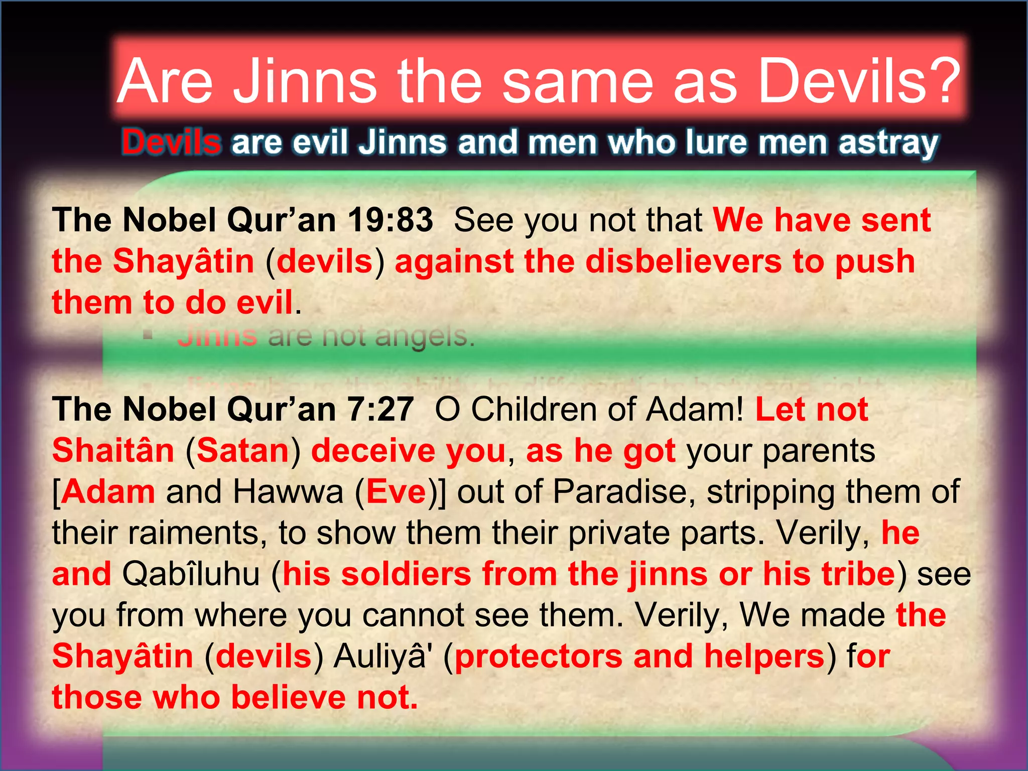 Are Jinns the same as Devils? The Nobel Qur’an 19:83  See you not that  We have sent the Shayâtin  ( devils )  against the disbelievers to push them to do evil . The Nobel Qur’an 7:27  O Children of Adam!  Let not Shaitân  ( Satan )  deceive you ,  as he got  your parents [ Adam  and Hawwa ( Eve )] out of Paradise, stripping them of their raiments, to show them their private parts. Verily,  he and  Qabîluhu ( his soldiers from the jinns or his tribe ) see you from where you cannot see them. Verily, We made  the Shayâtin  ( devils ) Auliyâ' ( protectors and helpers ) f or those who believe not. 