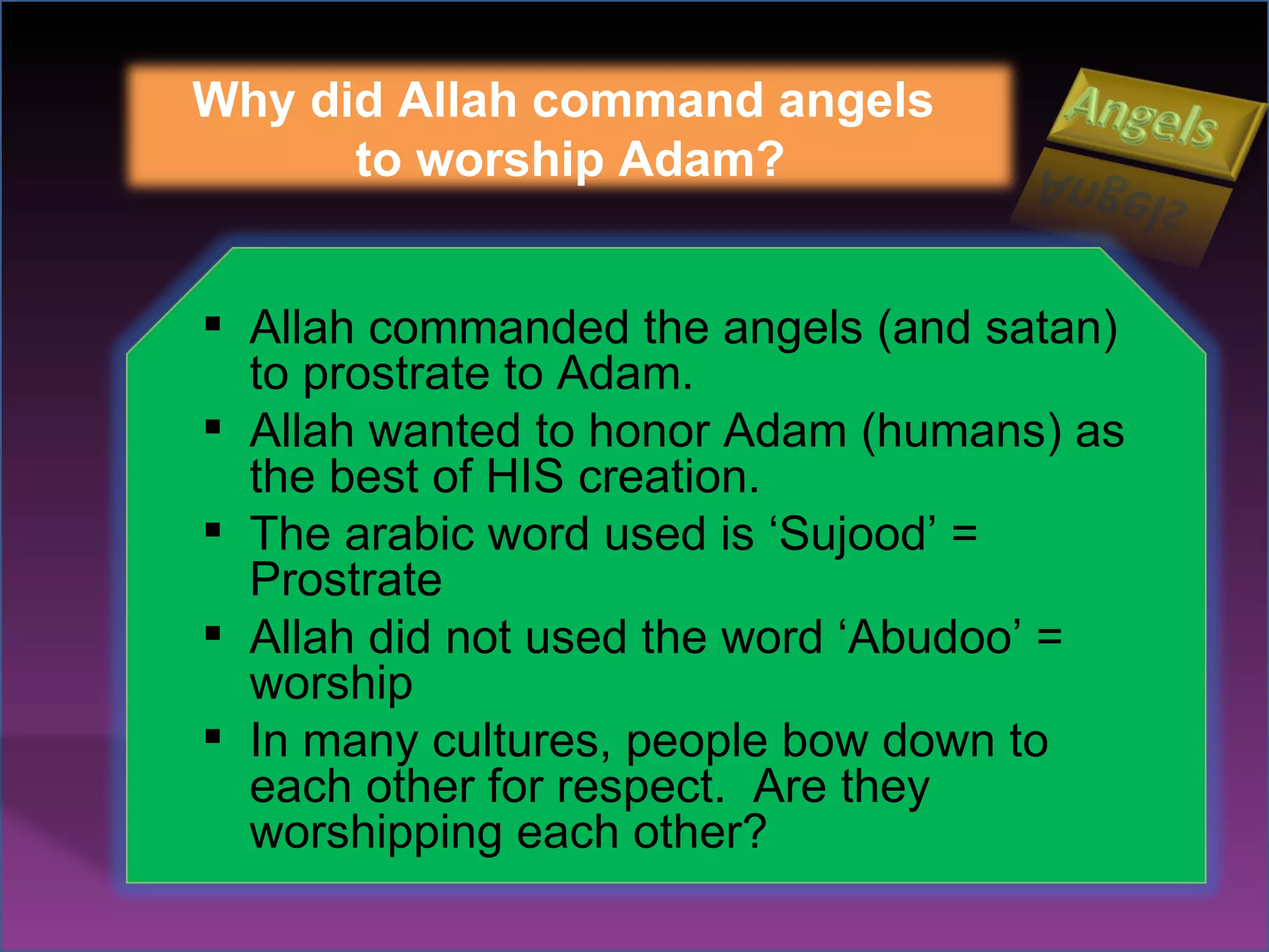 Why did Allah command angels  to worship Adam? Allah commanded the angels (and satan) to prostrate to Adam. Allah wanted to honor Adam (humans) as the best of HIS creation. The arabic word used is ‘Sujood’ = Prostrate Allah did not used the word ‘Abudoo’ = worship In many cultures, people bow down to each other for respect.  Are they worshipping each other? 