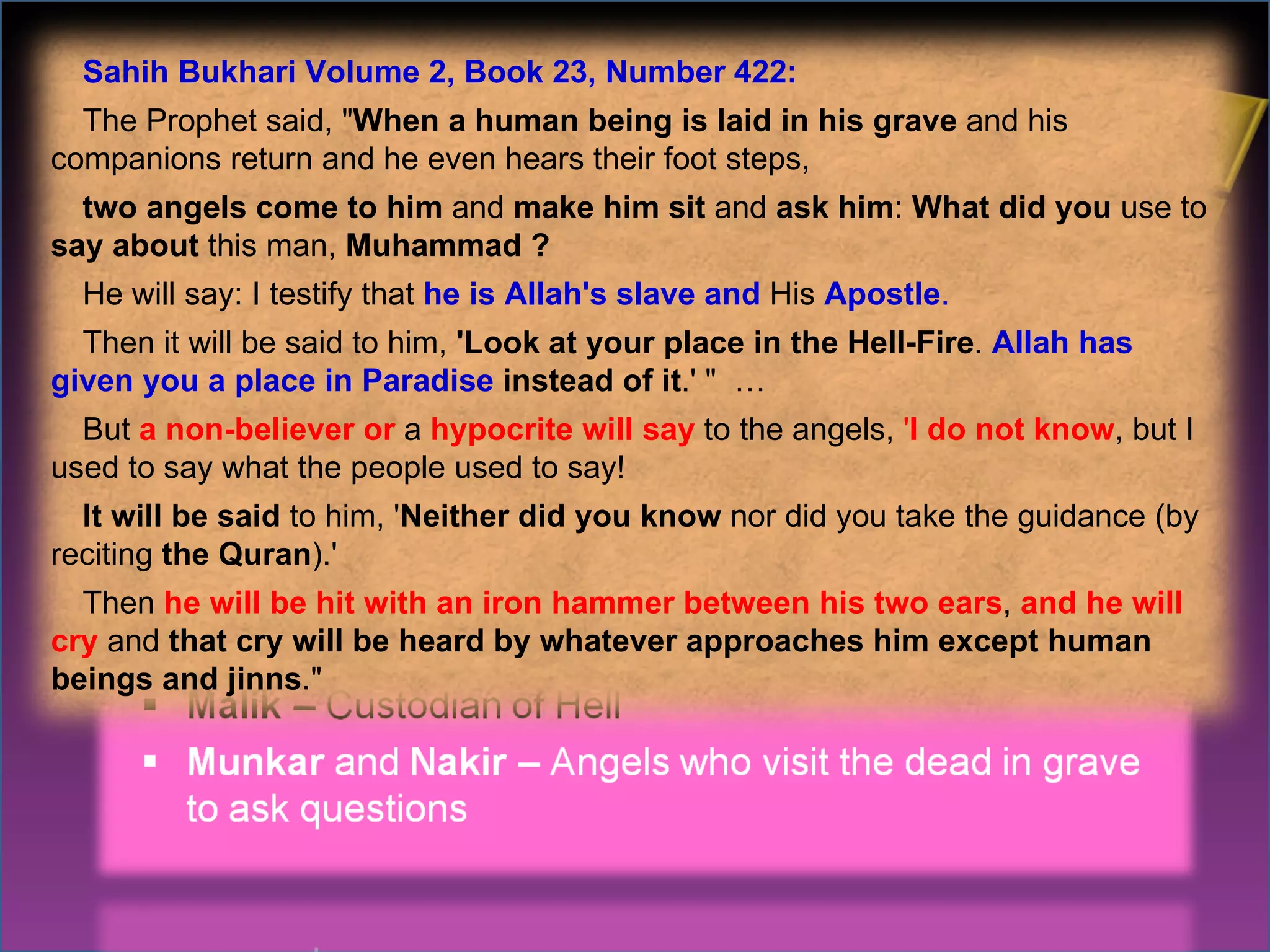 Some prominent Angels Sahih Bukhari Volume 2, Book 23, Number 422: The Prophet said, " When a human being is laid in his grave  and his companions return and he even hears their foot steps,  two angels come to him  and  make him sit  and  ask him :  What did you  use to  say about  this man,  Muhammad ?   He will say: I testify that  he is Allah's slave and  His  Apostle .   Then it will be said to him,  'Look at your place in the Hell-Fire .  Allah has given you a place in Paradise  instead of it .' "  … But  a non-believer or  a  hypocrite will say  to the angels,  ' I do not know , but I used to say what the people used to say!  It will be said  to him, ' Neither did you know  nor did you take the guidance (by reciting  the Quran ).'  Then  he will be hit with an iron hammer between his two ears ,   and he will cry   and  that cry will be heard by whatever approaches him except human beings and jinns ." 