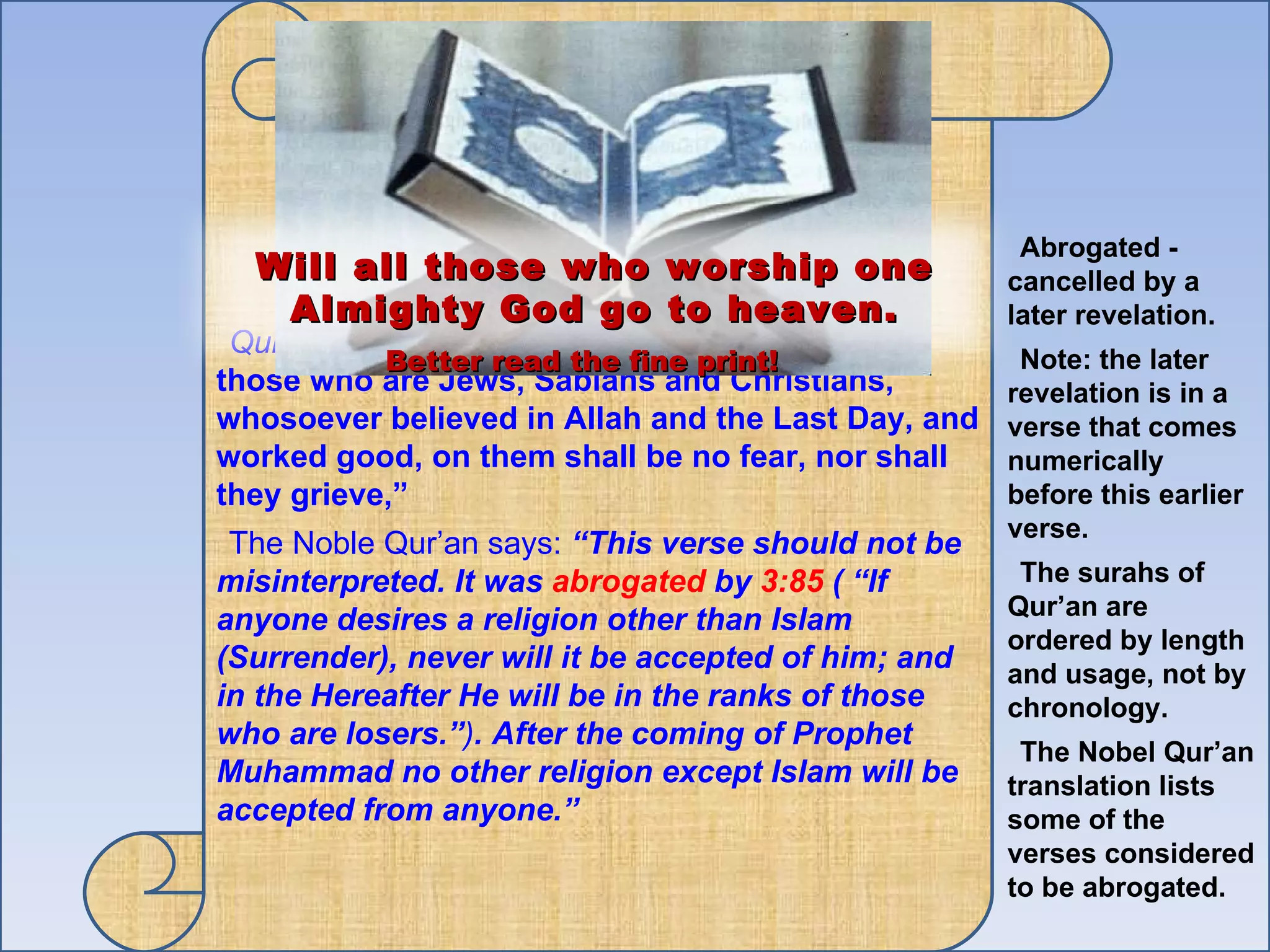 Qur'an 005.069  “Surely, those who believe and those who are Jews, Sabians and Christians, whosoever believed in Allah and the Last Day, and worked good, on them shall be no fear, nor shall they grieve,”  The Noble Qur’an says:  “This verse should not be misinterpreted. It was  abrogated  by  3:85  ( “If anyone desires a religion other than Islam (Surrender), never will it be accepted of him; and in the Hereafter He will be in the ranks of those who are losers.” ) . After the coming of Prophet Muhammad no other religion except Islam will be accepted from anyone.” Abrogated -  cancelled by a later revelation. Note: the later revelation is in a verse that comes numerically before this earlier verse.  The surahs of Qur’an are ordered by length and usage, not by chronology.  The Nobel Qur’an translation lists some of the verses considered to be abrogated. Will all those who worship one Almighty God go to heaven. Better read the fine print! 