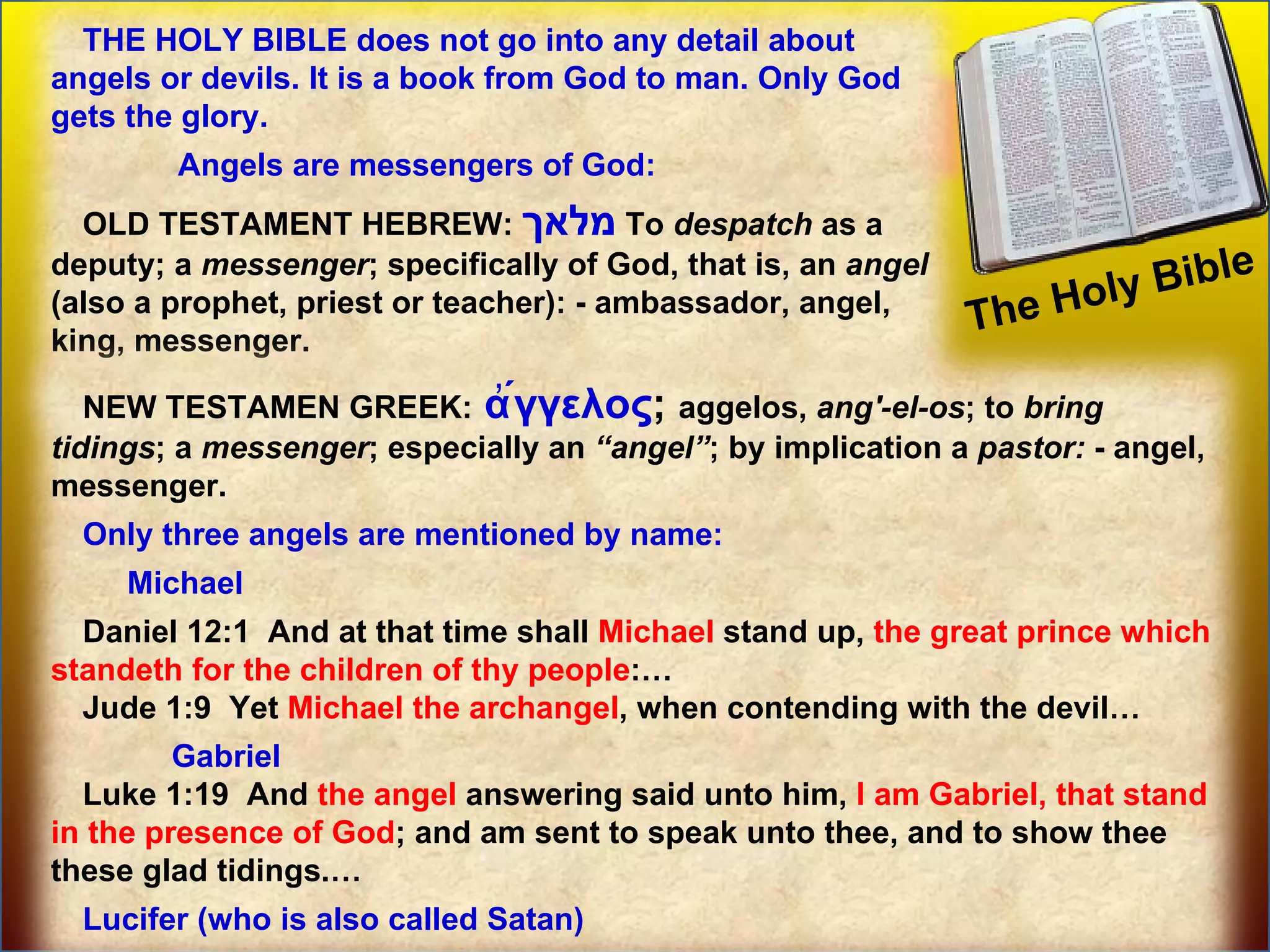 The Holy Bible  Some prominent Angels THE HOLY BIBLE does not go into any detail about angels or devils. It is a book from God to man. Only God gets the glory. Angels are messengers of God:  OLD TESTAMENT HEBREW:  מלאך   To  despatch  as a deputy; a  messenger ; specifically of God, that is, an  angel  (also a prophet, priest or teacher): - ambassador, angel, king, messenger. NEW TESTAMEN GREEK:  ἄγγελος ;   aggelos,  ang'-el-os ; to  bring   tidings ; a  messenger ; especially an  “angel” ; by implication a  pastor:  - angel, messenger. Only three angels are mentioned by name: Michael  Daniel 12:1  And at that time shall  Michael  stand up,  the great prince which standeth for the children of thy people :… Jude 1:9  Yet  Michael the archangel , when contending with the devil… Gabriel Luke 1:19  And  the angel  answering said unto him,  I am Gabriel, that stand in the presence of God ; and am sent to speak unto thee, and to show thee these glad tidings.… Lucifer (who is also called Satan) 