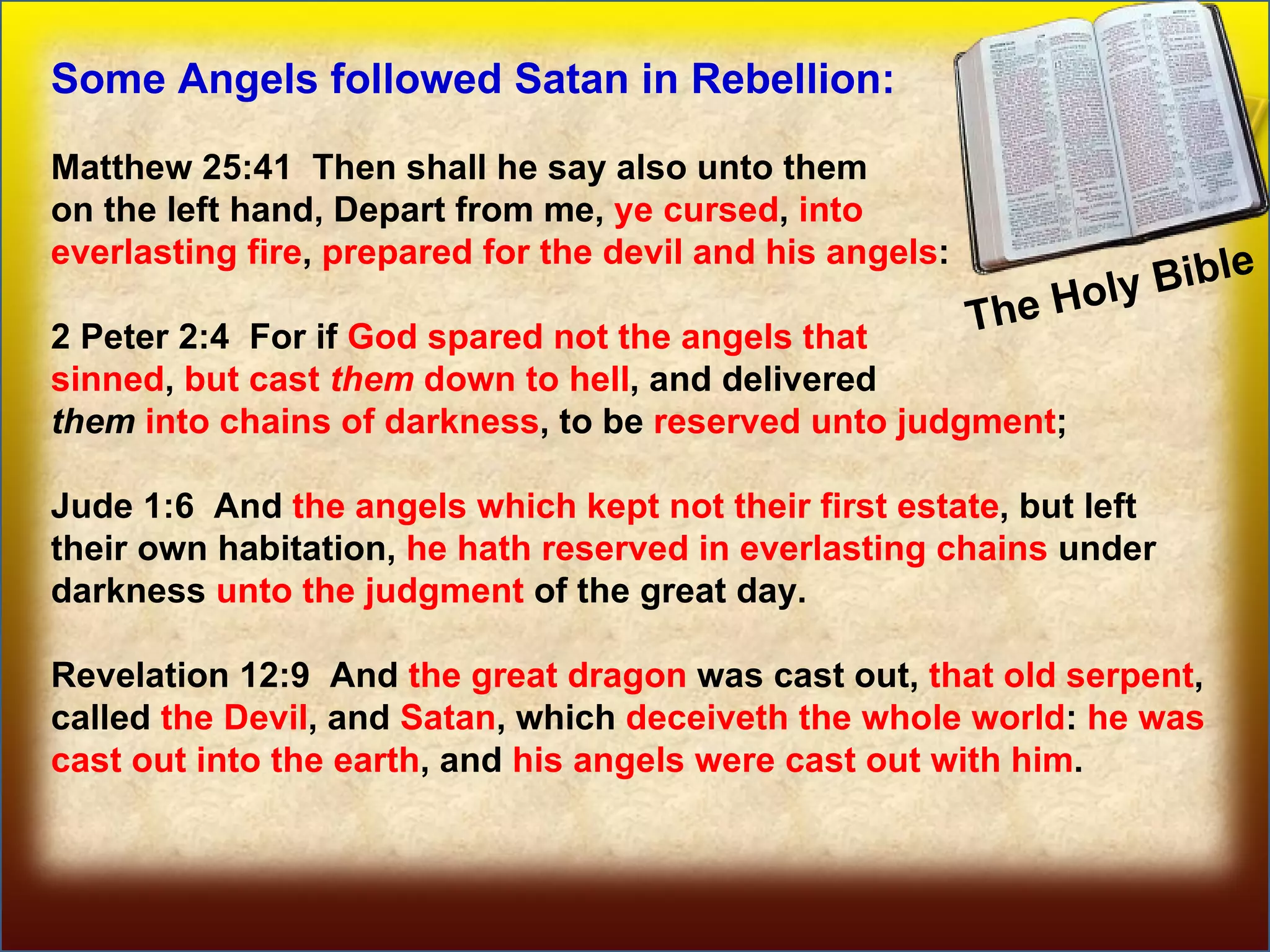 The Holy Bible  Some prominent Angels Some Angels followed Satan in Rebellion: Matthew 25:41  Then shall he say also unto them  on the left hand, Depart from me,  ye cursed ,  into  everlasting fire ,  prepared for the devil and his angels : 2 Peter 2:4  For if  God spared not the angels that  sinned ,  but cast  them  down to hell , and delivered  them   into chains of darkness , to be  reserved unto judgment ; Jude 1:6  And  the angels which kept not their first estate , but left their own habitation,  he hath reserved in everlasting chains  under darkness  unto the judgment  of the great day. Revelation 12:9  And  the great dragon  was cast out,  that old serpent , called  the Devil , and  Satan , which  deceiveth the whole world :  he was cast out into the earth , and  his angels were cast out with him . 