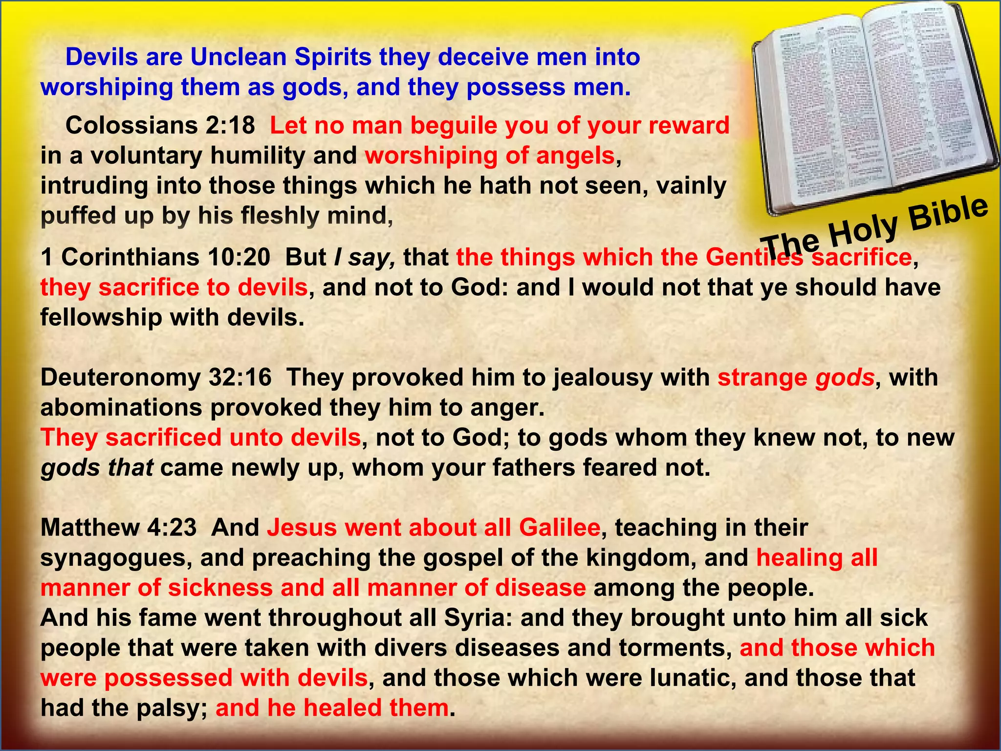 The Holy Bible  Some prominent Angels Devils are Unclean Spirits they deceive men into worshiping them as gods, and they possess men. Colossians 2:18  Let no man beguile you of your reward  in a voluntary humility and  worshiping of angels , intruding into those things which he hath not seen, vainly puffed up by his fleshly mind, 1 Corinthians 10:20  But  I   say,  that  the things which the Gentiles sacrifice ,  they sacrifice to devils , and not to God: and I would not that ye should have fellowship with devils. Deuteronomy 32:16  They provoked him to jealousy with  strange  gods , with abominations provoked they him to anger.  They sacrificed unto devils , not to God; to gods whom they knew not, to new  gods   that  came newly up, whom your fathers feared not. Matthew 4:23  And  Jesus went about all Galilee , teaching in their synagogues, and preaching the gospel of the kingdom, and  healing all manner of sickness and all manner of disease  among the people.  And his fame went throughout all Syria: and they brought unto him all sick people that were taken with divers diseases and torments,  and those which were possessed with devils , and those which were lunatic, and those that had the palsy;  and he healed them . 