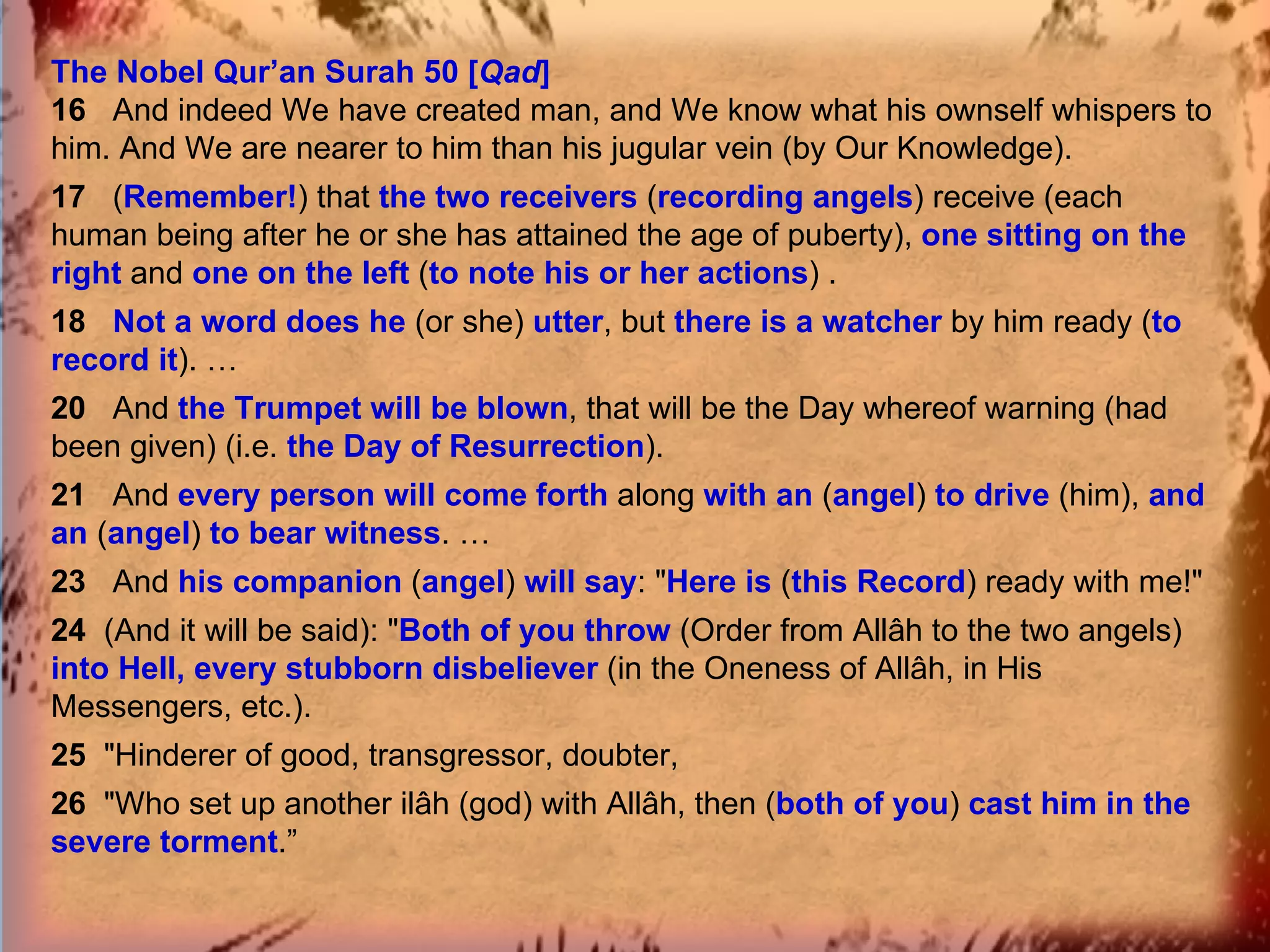 The Nobel Qur’an Surah 50 [ Qad ] 16  And indeed We have created man, and We know what his ownself whispers to him. And We are nearer to him than his jugular vein (by Our Knowledge). 17  ( Remember! ) that  the two receivers   ( recording angels ) receive (each human being after he or she has attained the age of puberty),  one sitting on the right   and  one on the left  ( to note his or her actions ) . 18  Not a word does he   (or she)  utter , but  there is a watcher  by him ready ( to record it ). … 20  And  the Trumpet will be blown , that will be the Day whereof warning (had been given) (i.e.  the Day of Resurrection ). 21  And  every person will come forth  along  with an   ( angel )  to drive  (him),  and an  ( angel )  to bear witness . … 23  And  his companion  ( angel )  will say : " Here is  ( this Record ) ready with me!" 24  (And it will be said): " Both of you throw  (Order from Allâh to the two angels)  into Hell, every stubborn disbeliever  (in the Oneness of Allâh, in His Messengers, etc.). 25  "Hinderer of good, transgressor, doubter, 26  "Who set up another ilâh (god) with Allâh, then ( both of you )  cast him in the severe torment .” 
