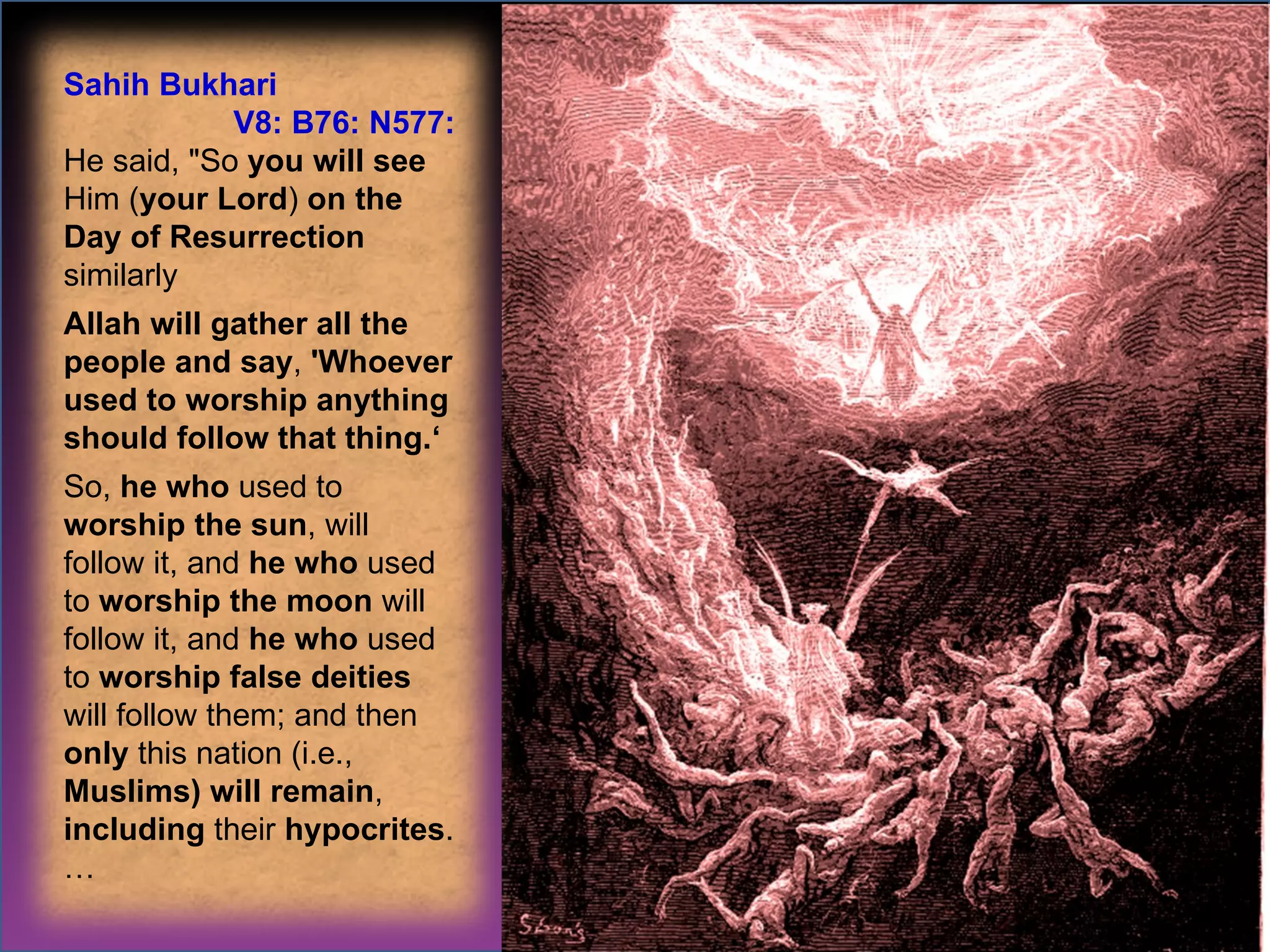 Sahih Bukhari  V8: B76: N577: He said, "So  you will see  Him ( your Lord )  on the Day of Resurrection  similarly  Allah will gather all the people and say ,  'Whoever used to worship anything should follow that thing.‘ So,  he who  used to  worship the sun , will follow it, and  he who  used to  worship the moon  will follow it, and  he who  used to  worship false deities  will follow them; and then  only  this nation (i.e.,  Muslims) will remain ,  including  their  hypocrites . … 