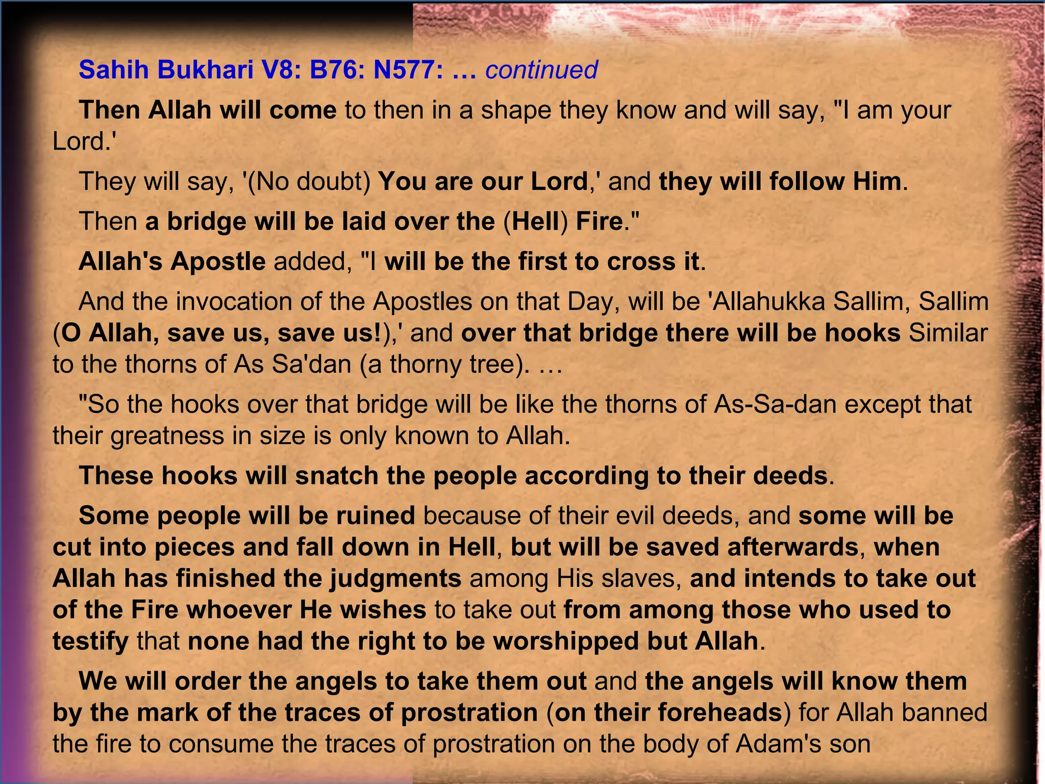 Sahih Bukhari V8: B76: N577: …  continued Then Allah will come  to then in a shape they know and will say, "I am your Lord.'  They will say, '(No doubt)  You are our Lord ,' and  they will follow Him .  Then  a bridge will be laid over the  ( Hell )  Fire ."  Allah's Apostle  added, "I  will be the first to cross it .  And the invocation of the Apostles on that Day, will be 'Allahukka Sallim, Sallim ( O Allah, save us, save us! ),' and  over that bridge there will be hooks  Similar to the thorns of As Sa'dan (a thorny tree). … "So the hooks over that bridge will be like the thorns of As-Sa-dan except that their greatness in size is only known to Allah.  These hooks will snatch the people according to their deeds .  Some people will be ruined  because of their evil deeds, and  some will be cut into pieces and fall down in Hell ,  but will be saved afterwards ,  when Allah has finished the judgments  among His slaves,  and intends to take out of the Fire whoever He wishes  to take out  from among those who used to testify  that  none had the right to be worshipped but Allah .  We will order the angels to take them out  and  the angels will know them by the mark of the traces of prostration  ( on their foreheads ) for Allah banned the fire to consume the traces of prostration on the body of Adam's son 