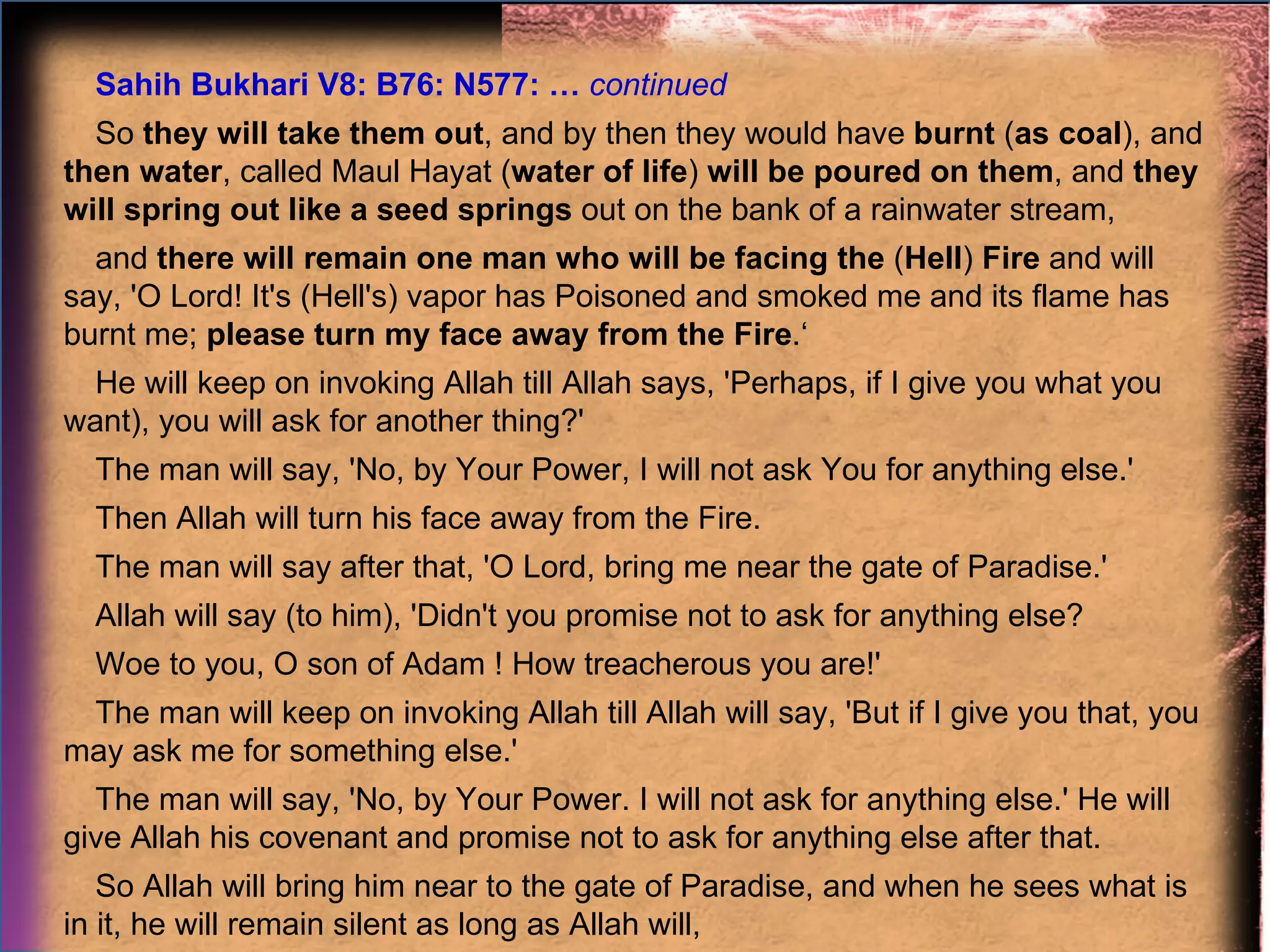 Sahih Bukhari V8: B76: N577: …  continued So  they will take them out , and by then they would have  burnt  ( as coal ), and  then water , called Maul Hayat ( water of life )  will be poured on them , and  they will spring out like a seed springs  out on the bank of a rainwater stream,  and  there will remain one man who will be facing the  ( Hell )  Fire  and will say, 'O Lord! It's (Hell's) vapor has Poisoned and smoked me and its flame has burnt me;  please turn my face away from the Fire .‘ He will keep on invoking Allah till Allah says, 'Perhaps, if I give you what you want), you will ask for another thing?'  The man will say, 'No, by Your Power, I will not ask You for anything else.'  Then Allah will turn his face away from the Fire.  The man will say after that, 'O Lord, bring me near the gate of Paradise.'  Allah will say (to him), 'Didn't you promise not to ask for anything else?  Woe to you, O son of Adam ! How treacherous you are!'  The man will keep on invoking Allah till Allah will say, 'But if I give you that, you may ask me for something else.'  The man will say, 'No, by Your Power. I will not ask for anything else.' He will give Allah his covenant and promise not to ask for anything else after that.  So Allah will bring him near to the gate of Paradise, and when he sees what is in it, he will remain silent as long as Allah will,  and then he will say, 'O Lord! Let me enter Paradise.'  Allah will say, 'Didn't you promise that you would not ask Me for anything other than that? Woe to you, O son of Adam ! How treacherous you are!'  On that, the man will say, 'O Lord! Do not make me the most wretched of Your creation,' and will keep on invoking Allah till Allah will smile  and when Allah will smile because of him, then He will allow him to enter Paradise,  and when he will enter Paradise, he will be addressed, 'Wish from so-and-so.‘ He will wish till all his wishes will be fulfilled,  then Allah will say, All this (i.e. what you have wished for) and as much again therewith are for you.' "  … That man will be the last of the people of Paradise to enter (Paradise).  
