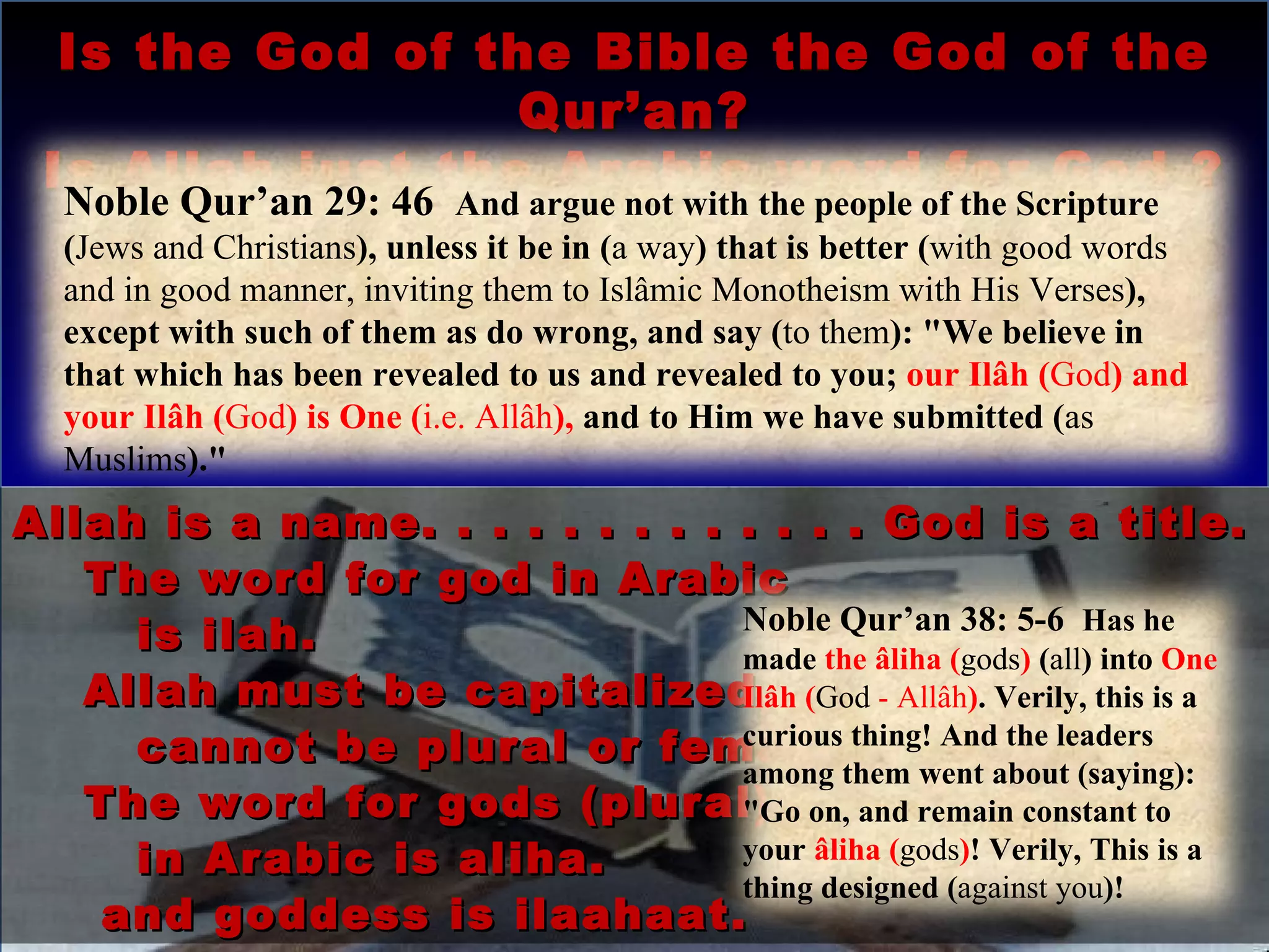 Is the God of the Bible the God of the Qur’an? Is Allah just the Arabic word for God ? Allah is a name. . . . . . . . . . . . . God is a title. The word for god in Arabic  is ilah. Allah must be capitalized, it cannot be plural or female.  The word for gods (plural) in Arabic is aliha. and goddess is ilaahaat. Noble Qur’an 29: 46  And argue not with the people of the Scripture ( Jews and Christians ), unless it be in ( a way ) that is better ( with good words and in good manner, inviting them to Islâmic Monotheism with His Verses ), except with such of them as do wrong, and say ( to them ): "We believe in that which has been revealed to us and revealed to you;  our Ilâh ( God ) and your Ilâh ( God ) is One ( i.e. Allâh ),  and to Him we have submitted ( as Muslims )." Noble Qur’an 38: 5-6  Has he made  the âliha ( gods )  ( all ) into  One Ilâh ( God  - Allâh ) . Verily, this is a curious thing! And the leaders among them went about (saying): "Go on, and remain constant to your  âliha ( gods ) ! Verily, This is a thing designed ( against you )! 