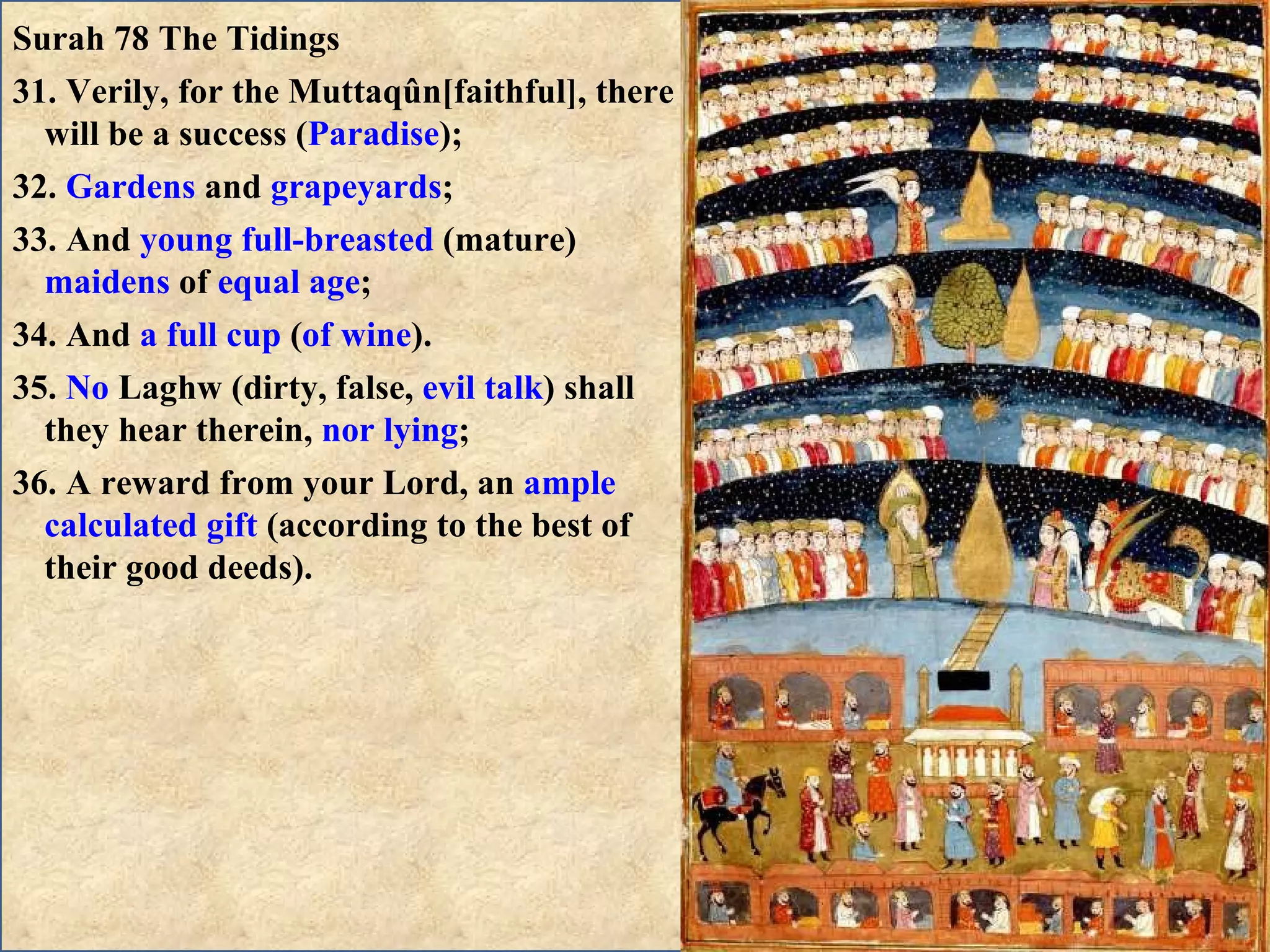Surah 78 The Tidings 31. Verily, for the Muttaqûn[faithful], there will be a success ( Paradise ); 32.  Gardens  and  grapeyards ; 33. And  young full-breasted  (mature)  maidens  of  equal age ; 34. And  a full cup  ( of wine ). 35.  No  Laghw (dirty, false,  evil talk ) shall they hear therein,  nor lying ; 36. A reward from your Lord, an  ample calculated gift  (according to the best of their good deeds). 