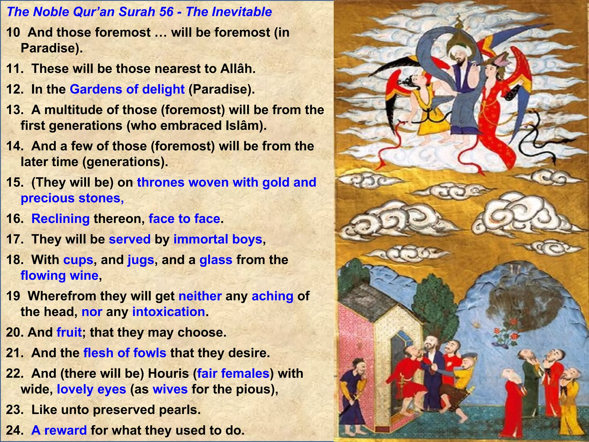 The Noble Qur’an Surah 56 - The Inevitable 10  And those foremost … will be foremost (in Paradise). 11.  These will be those nearest to Allâh. 12.  In the  Gardens of delight  (Paradise). 13.  A multitude of those (foremost) will be from the first generations (who embraced Islâm). 14.  And a few of those (foremost) will be from the later time (generations). 15.  (They will be) on  thrones woven with gold and precious stones, 16.  Reclining  thereon,  face to face . 17.  They will be  served  by  immortal boys , 18.  With  cups , and  jugs , and a  glass  from the  flowing wine , 19  Wherefrom they will get  neither  any  aching  of the head,  nor  any  intoxication . 20. And  fruit ; that they may choose. 21.  And the  flesh of fowls  that they desire. 22.  And (there will be) Houris ( fair females ) with wide,  lovely eyes  (as  wives  for the pious), 23.  Like unto preserved pearls. 24.  A reward  for what they used to do. 25.  No  Laghw (dirty, false, evil  vain talk ) will they  hear  therein,  nor  any  sinful speech  (like backbiting, etc.). But  only  the saying of: Salâm!, Salâm!  greetings  with  peace ) ! … (They will be)  among thornless lote-trees , 29.  Among Talh ( banana-trees ) with  fruits piled  one above another, 30.  In  shade  long-extended, 31.  By  water flowing  constantly, 32.  And  fruit  in plenty, 33.  Whose  season  is not limited, and their  supply  will not be cut off, 34.  And on  couches  or  thrones ,  raised high . 35.  Verily, We have created them ( maidens ) of special creation. 36.  And made them  virgins . 37.  Loving  (their husbands only),  equal in age . 