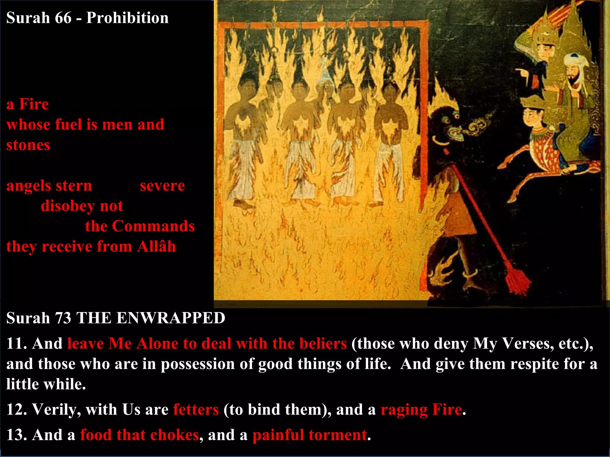 Surah 66 - Prohibition 6.  O you who believe!  Ward off from yourselves and your families  a Fire  (Hell)  whose fuel is men and stones ,  over which are (appointed)  angels   stern  (and)  severe , who  disobey not , (from executing)  the Commands they receive from Allâh , but do that which they are commanded. Surah 73 THE ENWRAPPED 11. And  leave Me Alone to deal with the beliers  (those who deny My Verses, etc.), and those who are in possession of good things of life.  And give them respite for a little while. 12. Verily, with Us are  fetters  (to bind them), and a  raging Fire . 13. And a  food that chokes , and a  painful torment . 