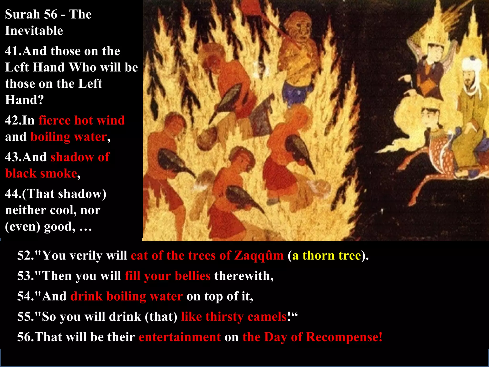 52."You verily will  eat of the trees of Zaqqûm  ( a thorn tree ). 53."Then you will  fill your bellies  therewith, 54."And  drink boiling water  on top of it, 55."So you will drink (that)  like thirsty camels !“ 56.That will be their  entertainment  on  the Day of Recompense! Surah 56 - The Inevitable 41.And those on the Left Hand Who will be those on the Left Hand? 42.In  fierce hot wind  and  boiling water , 43.And  shadow of black smoke , 44.(That shadow) neither cool, nor (even) good, … 