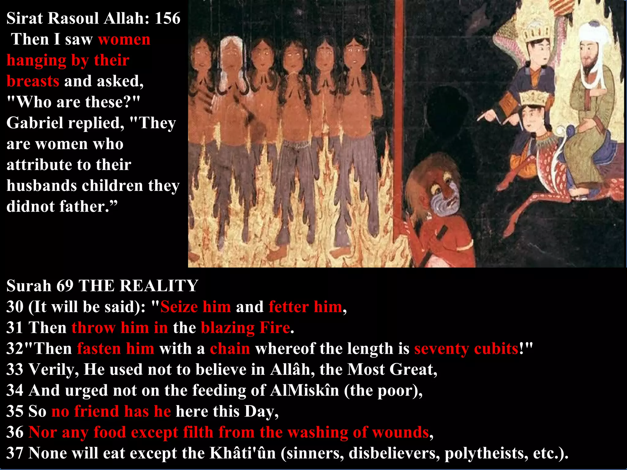 Sirat Rasoul Allah: 156  Then I saw  women hanging by their breasts  and asked, "Who are these?" Gabriel replied, "They are women who attribute to their husbands children they didnot father.” Surah 69 THE REALITY 30 (It will be said): " Seize him  and  fetter him , 31 Then  throw him in  the  blazing Fire . 32"Then  fasten him  with a  chain  whereof the length is  seventy cubits !" 33 Verily, He used not to believe in Allâh, the Most Great, 34 And urged not on the feeding of AlMiskîn (the poor), 35 So  no friend has he  here this Day, 36  Nor any food except filth from the washing of wounds , 37 None will eat except the Khâti'ûn (sinners, disbelievers, polytheists, etc.). 