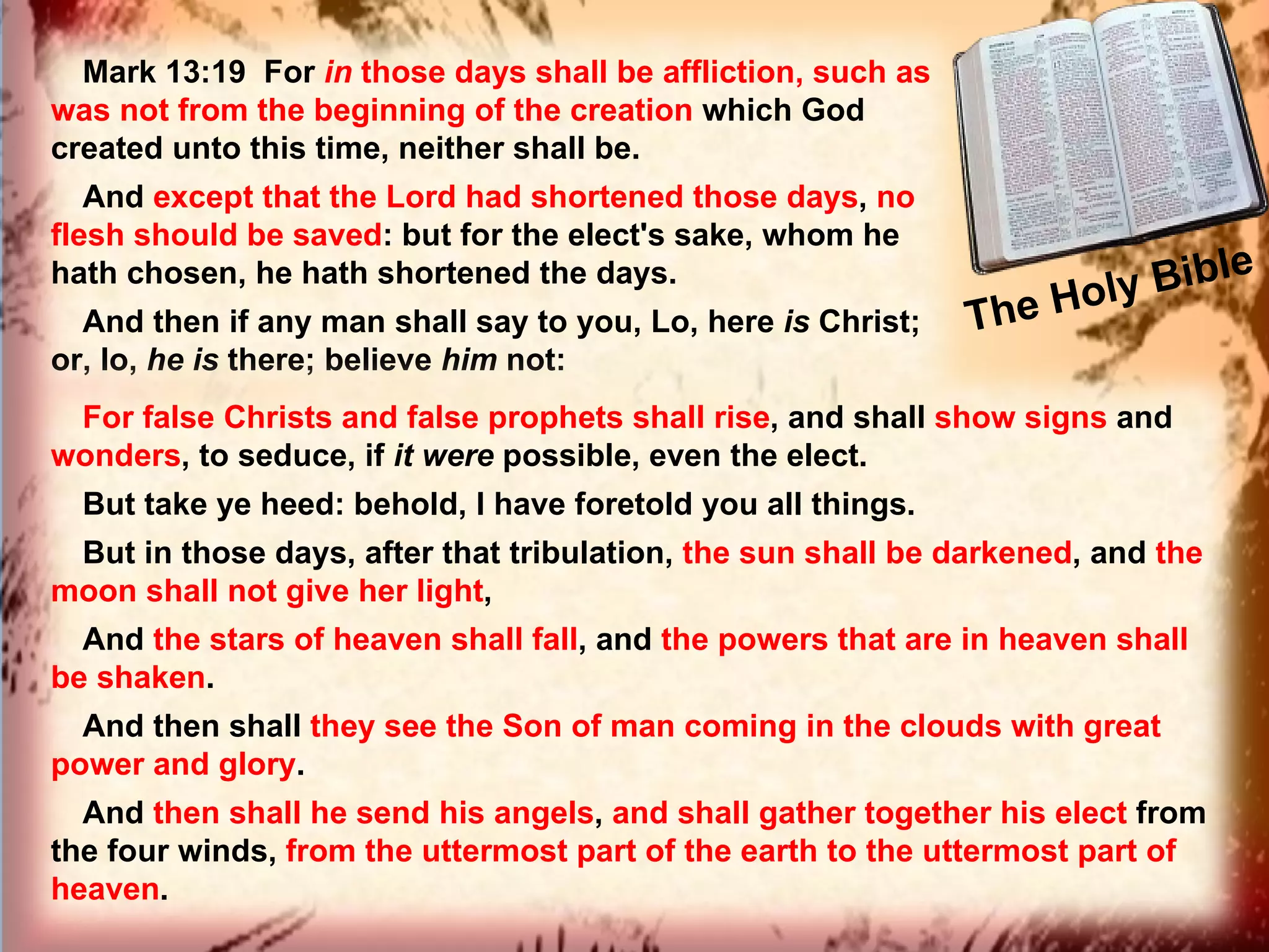 The Holy Bible  Mark 13:19  For  in  those days shall be affliction, such as was not from the beginning of the creation  which God created unto this time, neither shall be.  And  except that the Lord had shortened those days ,  no flesh should be saved : but for the elect's sake, whom he hath chosen, he hath shortened the days.  And then if any man shall say to you, Lo, here  is  Christ; or, lo,  he   is  there; believe  him  not:  For false Christs and false prophets shall rise , and shall  show signs  and  wonders , to seduce, if  it   were  possible, even the elect.  But take ye heed: behold, I have foretold you all things.  But in those days, after that tribulation,  the sun shall be darkened , and  the moon shall not give her light ,  And  the stars of heaven shall fall , and  the powers that are in heaven shall be shaken .  And then shall  they see the Son of man coming in the clouds with great power and glory .  And  then shall he send his angels ,  and shall gather together his elect  from the four winds,  from the uttermost part of the earth to the uttermost part of heaven . 