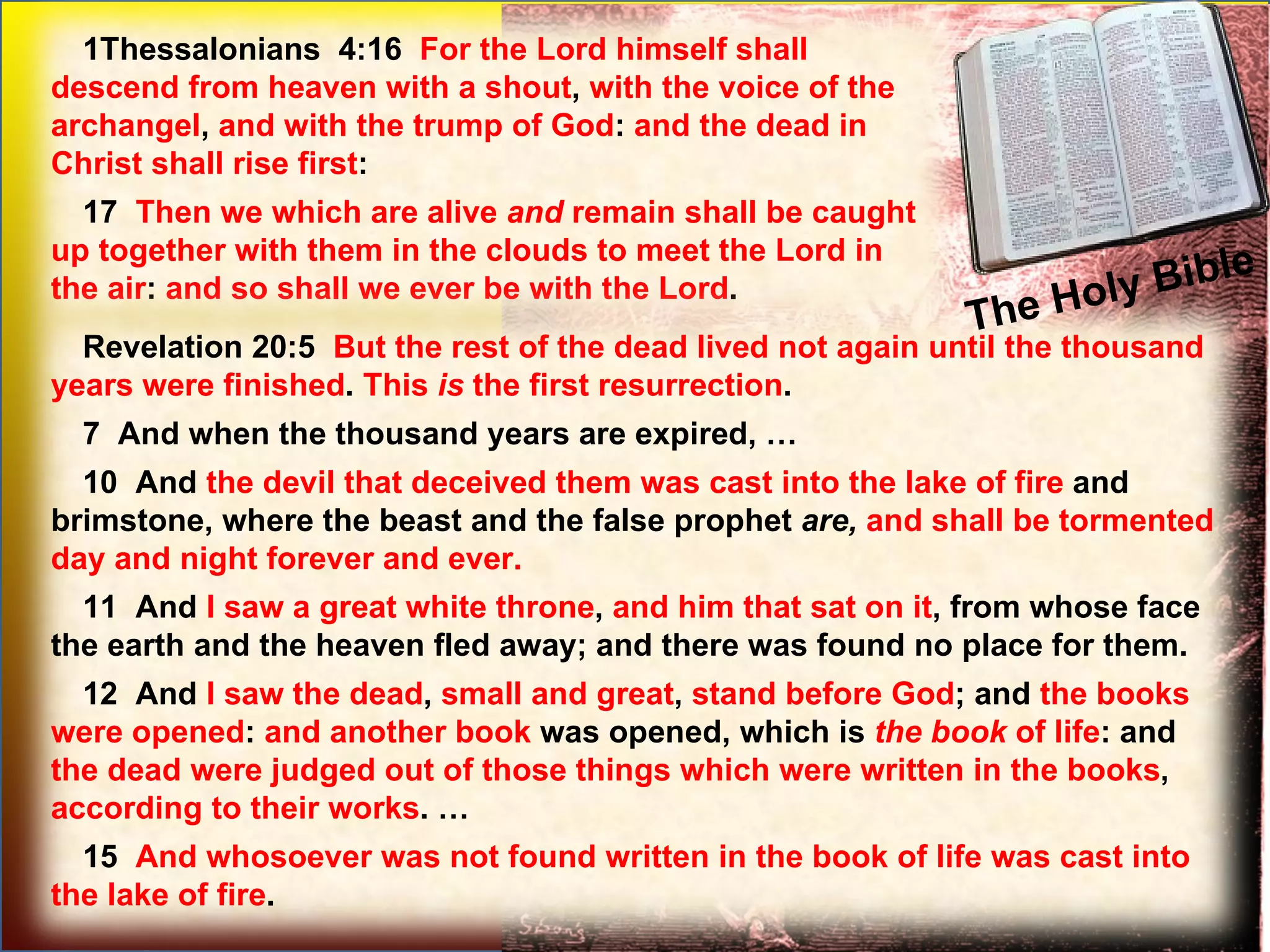 The Holy Bible  1Thessalonians  4:16  For the Lord himself shall descend from heaven with a shout ,  with the voice of the archangel ,  and with the trump of God :  and the dead in Christ shall rise first :  17  Then we which are alive  and  remain shall be caught up together with them in the clouds to meet the Lord in the air :  and so shall we ever be with the Lord .  Revelation 20:5  But the rest of the dead lived not again until the thousand years were finished .  This  is  the first resurrection .  7  And when the thousand years are expired, … 10  And  the devil that deceived them was cast into the lake of fire  and brimstone, where the beast and the false prophet  are,   and shall be tormented day and night forever and ever. 11  And  I saw a great white throne ,  and him that sat on it , from whose face the earth and the heaven fled away; and there was found no place for them.  12  And  I saw the dead ,  small and great ,  stand before God ; and  the books were opened :  and another book  was opened, which is  the   book  of life : and  the dead were judged out of those things which were written in the books ,  according to their works . … 15  And whosoever was not found written in the book of life was cast into the lake of fire .  