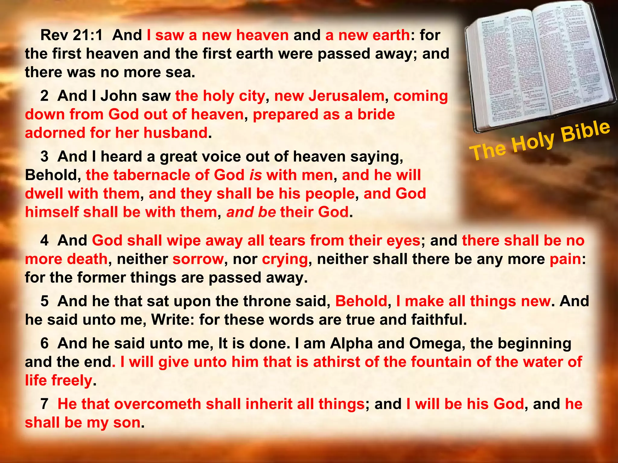 The Holy Bible  Rev 21:1  And  I saw a new heaven  and  a new earth : for the first heaven and the first earth were passed away; and there was no more sea.  2  And I John saw  the holy city ,  new Jerusalem ,  coming down from God out of heaven ,  prepared as a bride adorned for her husband .  3  And I heard a great voice out of heaven saying, Behold,  the tabernacle of God  is  with men ,  and he will dwell with them ,  and they shall be his people ,  and God himself shall be with them ,  and   be  their God .  4  And  God shall wipe away all tears from their eyes ; and  there shall be no more death , neither  sorrow , nor  crying , neither shall there be any more  pain : for the former things are passed away.  5  And he that sat upon the throne said,  Behold ,  I make all things new . And he said unto me, Write: for these words are true and faithful.  6  And he said unto me, It is done. I am Alpha and Omega, the beginning and the end . I will give unto him that is athirst of the fountain of the water of life freely .  7  He that overcometh shall inherit all things ; and  I will be his God , and  he shall be my son . 
