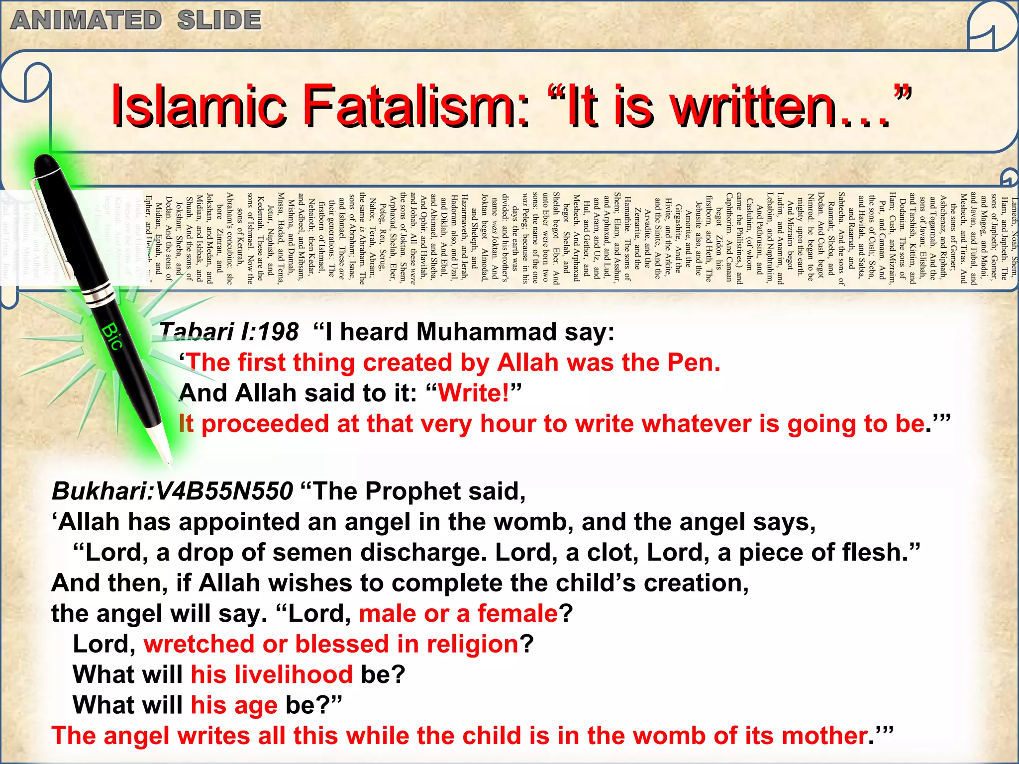Adam,   Sheth,   Enosh,   Kenan,   Mahalaleel,   Jered,   Henoch,   Methuselah,   Lamech,   Noah,   Shem,   Ham,   and Japheth.   The sons   of Japheth;   Gomer,   and Magog,   and Madai,   and Javan,   and Tubal,   and Meshech,   and Tiras.   And the sons   of Gomer;   Ashchenaz,   and Riphath,   and Togarmah.   And the sons   of Javan;   Elishah,   and Tarshish,   Kittim,   and Dodanim.   The sons   of Ham;   Cush,   and Mizraim,   Put,   and Canaan.   And the sons   of Cush;   Seba,   and Havilah,   and Sabta,   and Raamah,   and Sabtecha.   And the sons   of Raamah;   Sheba,   and Dedan.   And Cush   begot   Nimrod:   he   began   to be   mighty   upon the earth.   And Mizraim   begot   Ludim,   and Anamim,   and Lehabim,   and Naphtuhim,   And Pathrusim,   and Casluhim,   (of whom   came   the Philistines,)   and Caphthorim.   And Canaan   begot   Zidon   his firstborn,   and Heth,   The Jebusite   also, and the Amorite,   and the Girgashite,   And the Hivite,   and the Arkite,   and the Sinite,   And the Arvadite,   and the Zemarite,   and the Hamathite.   The sons   of Shem;   Elam,   and Asshur,   and Arphaxad,   and Lud,   and Aram,   and Uz,   and Hul,   and Gether,   and Meshech.   And Arphaxad   begot   Shelah,   and Shelah   begot   Eber.   And unto Eber   were born   two   sons:   the name   of the one   was  Peleg;   because   in his days   the earth   was divided:   and his brother's   name   was  Joktan.   And Joktan   begot   Almodad,   and Sheleph,   and Hazarmaveth,   and Jerah,   Hadoram   also, and Uzal,   and Diklah,   And Ebal,   and Abimael,   and Sheba,   And Ophir,   and Havilah,   and Jobab.   All   these   were  the sons   of Joktan.   Shem,   Arphaxad,   Shelah,   Eber,   Peleg,   Reu,   Serug,   Nahor,   Terah,   Abram;   the same   is  Abraham.   The sons   of Abraham;   Isaac,   and Ishmael.   These   are  their generations:   The firstborn   of Ishmael,   Nebaioth;   then Kedar,   and Adbeel,   and Mibsam,   Mishma,   and Dumah,   Massa,   Hadad,   and Tema,   Jetur,   Naphish,   and Kedemah.   These   are the sons   of Ishmael.   Now the sons   of Keturah,   Abraham's   concubine:   she bore   Zimran,   and Jokshan,   and Medan,   and Midian,   and Ishbak,   and Shuah.   And the sons   of Jokshan;   Sheba,   and Dedan.   And the sons   of Midian;   Ephah,   and Epher,   and Henoch,   and Abida,   and Eldaah.   All   these   are  the sons   of Keturah.   And Abraham   begot   Isaac.   The sons   of Isaac;   Esau   and IsraelThe sons   of Abraham;   Isaac,   and Ishmael.   These   are  their generations:   The firstborn   of Ishmael,   Nebaioth;   then Kedar,   and Adbeel,   and Mibsam,   Mishma,   and Dumah,   Massa,   Hadad,   and Tema,   Jetur,   Naphish,   and Kedemah.   These   are the sons   of  Ishmael.   Islamic Fatalism: “It is written…” Bic Tabari I:198  “I heard Muhammad say:  ‘ The first thing created by Allah was the Pen.  And Allah said to it: “ Write! ”  It proceeded at that very hour to write whatever is going to be .’” Bukhari:V4B55N550  “The Prophet said,  ‘ Allah has appointed an angel in the womb, and the angel says,  “ Lord, a drop of semen discharge. Lord, a clot, Lord, a piece of flesh.”  And then, if Allah wishes to complete the child’s creation,  the angel will say. “Lord,  male or a female ?  Lord,  wretched or blessed in religion ?  What will  his livelihood  be?  What will  his age  be?”  The angel writes all this while the child is in the womb of its mother .’”  