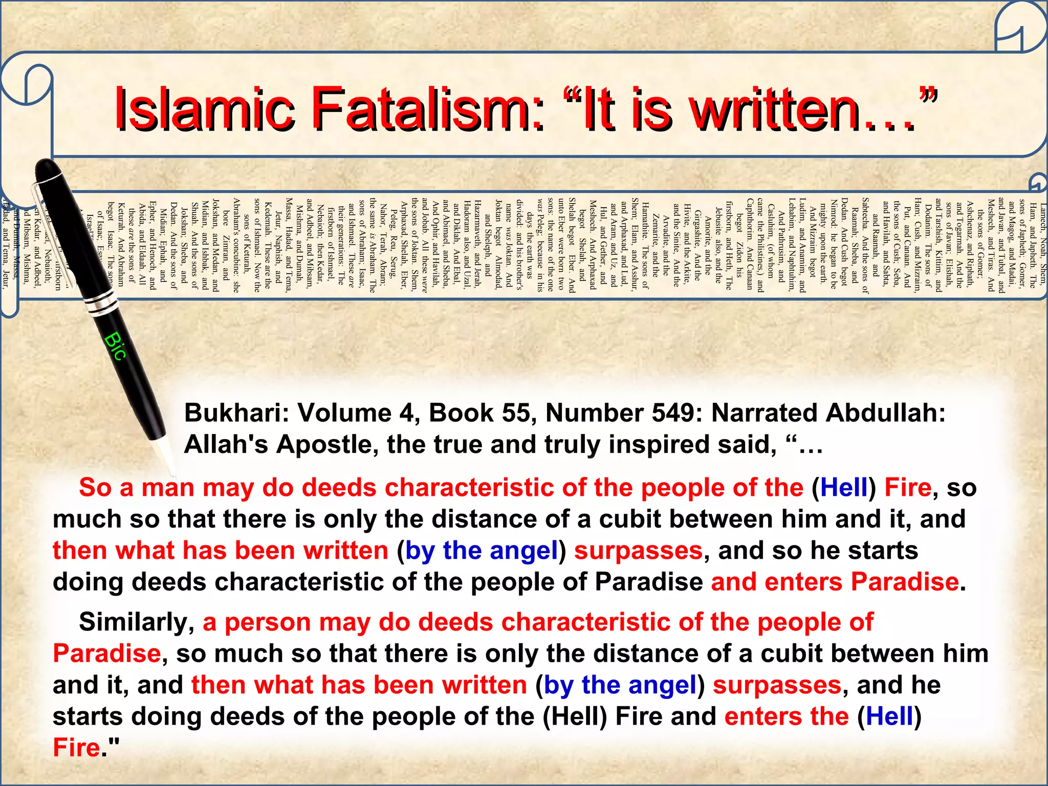 Adam,   Sheth,   Enosh,   Kenan,   Mahalaleel,   Jered,   Henoch,   Methuselah,   Lamech,   Noah,   Shem,   Ham,   and Japheth.   The sons   of Japheth;   Gomer,   and Magog,   and Madai,   and Javan,   and Tubal,   and Meshech,   and Tiras.   And the sons   of Gomer;   Ashchenaz,   and Riphath,   and Togarmah.   And the sons   of Javan;   Elishah,   and Tarshish,   Kittim,   and Dodanim.   The sons   of Ham;   Cush,   and Mizraim,   Put,   and Canaan.   And the sons   of Cush;   Seba,   and Havilah,   and Sabta,   and Raamah,   and Sabtecha.   And the sons   of Raamah;   Sheba,   and Dedan.   And Cush   begot   Nimrod:   he   began   to be   mighty   upon the earth.   And Mizraim   begot   Ludim,   and Anamim,   and Lehabim,   and Naphtuhim,   And Pathrusim,   and Casluhim,   (of whom   came   the Philistines,)   and Caphthorim.   And Canaan   begot   Zidon   his firstborn,   and Heth,   The Jebusite   also, and the Amorite,   and the Girgashite,   And the Hivite,   and the Arkite,   and the Sinite,   And the Arvadite,   and the Zemarite,   and the Hamathite.   The sons   of Shem;   Elam,   and Asshur,   and Arphaxad,   and Lud,   and Aram,   and Uz,   and Hul,   and Gether,   and Meshech.   And Arphaxad   begot   Shelah,   and Shelah   begot   Eber.   And unto Eber   were born   two   sons:   the name   of the one   was  Peleg;   because   in his days   the earth   was divided:   and his brother's   name   was  Joktan.   And Joktan   begot   Almodad,   and Sheleph,   and Hazarmaveth,   and Jerah,   Hadoram   also, and Uzal,   and Diklah,   And Ebal,   and Abimael,   and Sheba,   And Ophir,   and Havilah,   and Jobab.   All   these   were  the sons   of Joktan.   Shem,   Arphaxad,   Shelah,   Eber,   Peleg,   Reu,   Serug,   Nahor,   Terah,   Abram;   the same   is  Abraham.   The sons   of Abraham;   Isaac,   and Ishmael.   These   are  their generations:   The firstborn   of Ishmael,   Nebaioth;   then Kedar,   and Adbeel,   and Mibsam,   Mishma,   and Dumah,   Massa,   Hadad,   and Tema,   Jetur,   Naphish,   and Kedemah.   These   are the sons   of Ishmael.   Now the sons   of Keturah,   Abraham's   concubine:   she bore   Zimran,   and Jokshan,   and Medan,   and Midian,   and Ishbak,   and Shuah.   And the sons   of Jokshan;   Sheba,   and Dedan.   And the sons   of Midian;   Ephah,   and Epher,   and Henoch,   and Abida,   and Eldaah.   All   these   are  the sons   of Keturah.   And Abraham   begot   Isaac.   The sons   of Isaac;   Esau   and IsraelThe sons   of Abraham;   Isaac,   and Ishmael.   These   are  their generations:   The firstborn   of Ishmael,   Nebaioth;   then Kedar,   and Adbeel,   and Mibsam,   Mishma,   and Dumah,   Massa,   Hadad,   and Tema,   Jetur,   Naphish,   and Kedemah.   These   are the sons   of  Ishmael.   Islamic Fatalism: “It is written…” Bic Bukhari: Volume 4, Book 55, Number 549: Narrated Abdullah:  Allah's Apostle, the true and truly inspired said, “…  So a man may do deeds characteristic of the people of the  ( Hell )  Fire , so much so that there is only the distance of a cubit between him and it, and  then what has been written  ( by the angel )  surpasses , and so he starts doing deeds characteristic of the people of Paradise  and enters Paradise .  Similarly,  a person may do deeds characteristic of the people of Paradise , so much so that there is only the distance of a cubit between him and it, and  then what has been written  ( by the angel )  surpasses , and he starts doing deeds of the people of the (Hell) Fire and  enters the  ( Hell )  Fire ." 