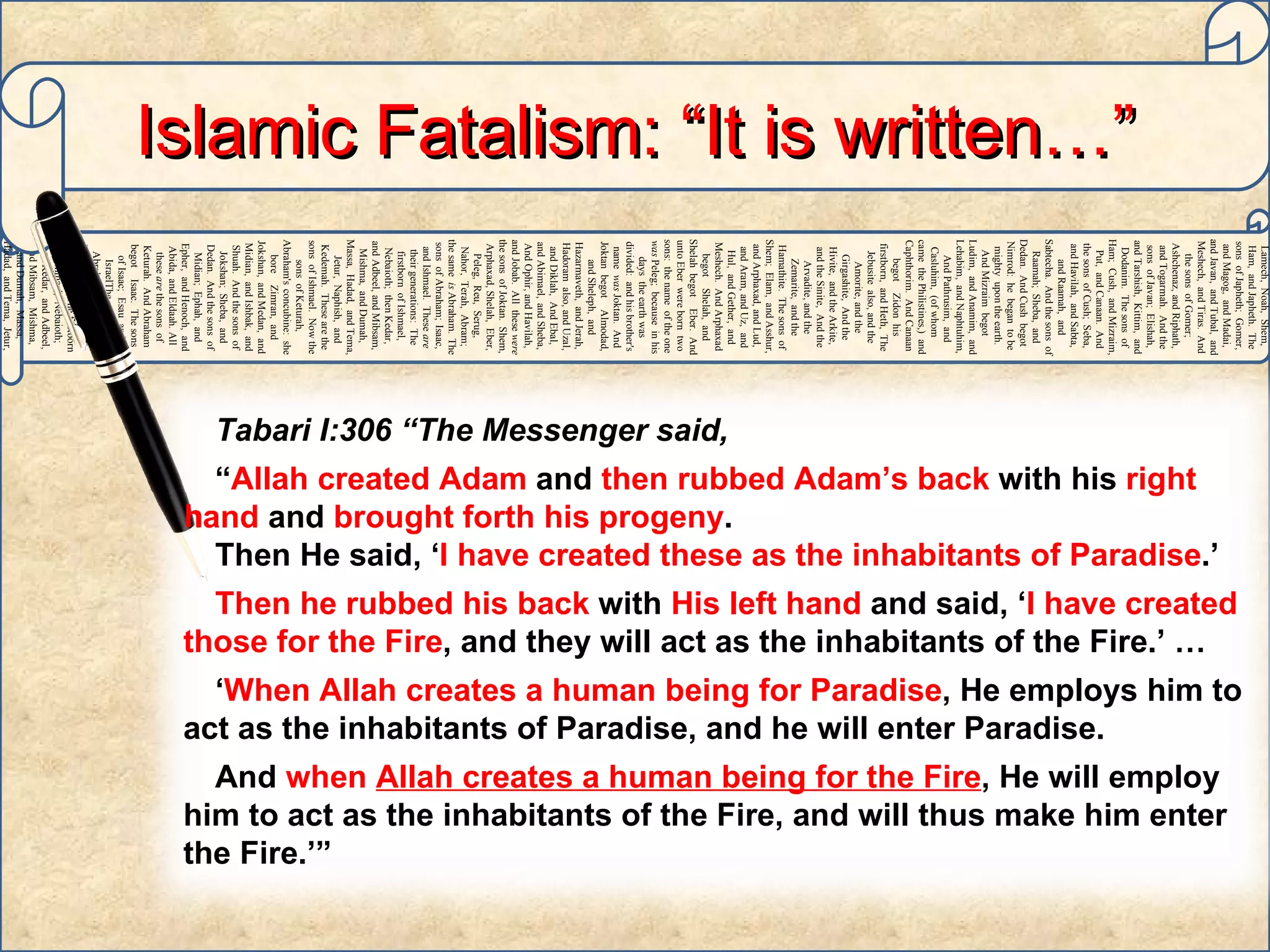 Adam,   Sheth,   Enosh,   Kenan,   Mahalaleel,   Jered,   Henoch,   Methuselah,   Lamech,   Noah,   Shem,   Ham,   and Japheth.   The sons   of Japheth;   Gomer,   and Magog,   and Madai,   and Javan,   and Tubal,   and Meshech,   and Tiras.   And the sons   of Gomer;   Ashchenaz,   and Riphath,   and Togarmah.   And the sons   of Javan;   Elishah,   and Tarshish,   Kittim,   and Dodanim.   The sons   of Ham;   Cush,   and Mizraim,   Put,   and Canaan.   And the sons   of Cush;   Seba,   and Havilah,   and Sabta,   and Raamah,   and Sabtecha.   And the sons   of Raamah;   Sheba,   and Dedan.   And Cush   begot   Nimrod:   he   began   to be   mighty   upon the earth.   And Mizraim   begot   Ludim,   and Anamim,   and Lehabim,   and Naphtuhim,   And Pathrusim,   and Casluhim,   (of whom   came   the Philistines,)   and Caphthorim.   And Canaan   begot   Zidon   his firstborn,   and Heth,   The Jebusite   also, and the Amorite,   and the Girgashite,   And the Hivite,   and the Arkite,   and the Sinite,   And the Arvadite,   and the Zemarite,   and the Hamathite.   The sons   of Shem;   Elam,   and Asshur,   and Arphaxad,   and Lud,   and Aram,   and Uz,   and Hul,   and Gether,   and Meshech.   And Arphaxad   begot   Shelah,   and Shelah   begot   Eber.   And unto Eber   were born   two   sons:   the name   of the one   was  Peleg;   because   in his days   the earth   was divided:   and his brother's   name   was  Joktan.   And Joktan   begot   Almodad,   and Sheleph,   and Hazarmaveth,   and Jerah,   Hadoram   also, and Uzal,   and Diklah,   And Ebal,   and Abimael,   and Sheba,   And Ophir,   and Havilah,   and Jobab.   All   these   were  the sons   of Joktan.   Shem,   Arphaxad,   Shelah,   Eber,   Peleg,   Reu,   Serug,   Nahor,   Terah,   Abram;   the same   is  Abraham.   The sons   of Abraham;   Isaac,   and Ishmael.   These   are  their generations:   The firstborn   of Ishmael,   Nebaioth;   then Kedar,   and Adbeel,   and Mibsam,   Mishma,   and Dumah,   Massa,   Hadad,   and Tema,   Jetur,   Naphish,   and Kedemah.   These   are the sons   of Ishmael.   Now the sons   of Keturah,   Abraham's   concubine:   she bore   Zimran,   and Jokshan,   and Medan,   and Midian,   and Ishbak,   and Shuah.   And the sons   of Jokshan;   Sheba,   and Dedan.   And the sons   of Midian;   Ephah,   and Epher,   and Henoch,   and Abida,   and Eldaah.   All   these   are  the sons   of Keturah.   And Abraham   begot   Isaac.   The sons   of Isaac;   Esau   and IsraelThe sons   of Abraham;   Isaac,   and Ishmael.   These   are  their generations:   The firstborn   of Ishmael,   Nebaioth;   then Kedar,   and Adbeel,   and Mibsam,   Mishma,   and Dumah,   Massa,   Hadad,   and Tema,   Jetur,   Naphish,   and Kedemah.   These   are the sons   of  Ishmael.   Islamic Fatalism: “It is written…” h Tabari I:306 “The Messenger said,  “ Allah created Adam  and  then rubbed Adam’s back  with his  right hand  and  brought forth his progeny .  Then He said, ‘ I have created these as the inhabitants of Paradise .’  Then he rubbed his back  with  His left hand  and said, ‘ I have created those for the Fire , and they will act as the inhabitants of the Fire.’ …  ‘ When Allah creates a human being for Paradise , He employs him to act as the inhabitants of Paradise, and he will enter Paradise.  And  when  Allah creates a human being for the Fire , He will employ him to act as the inhabitants of the Fire, and will thus make him enter the Fire.’”  