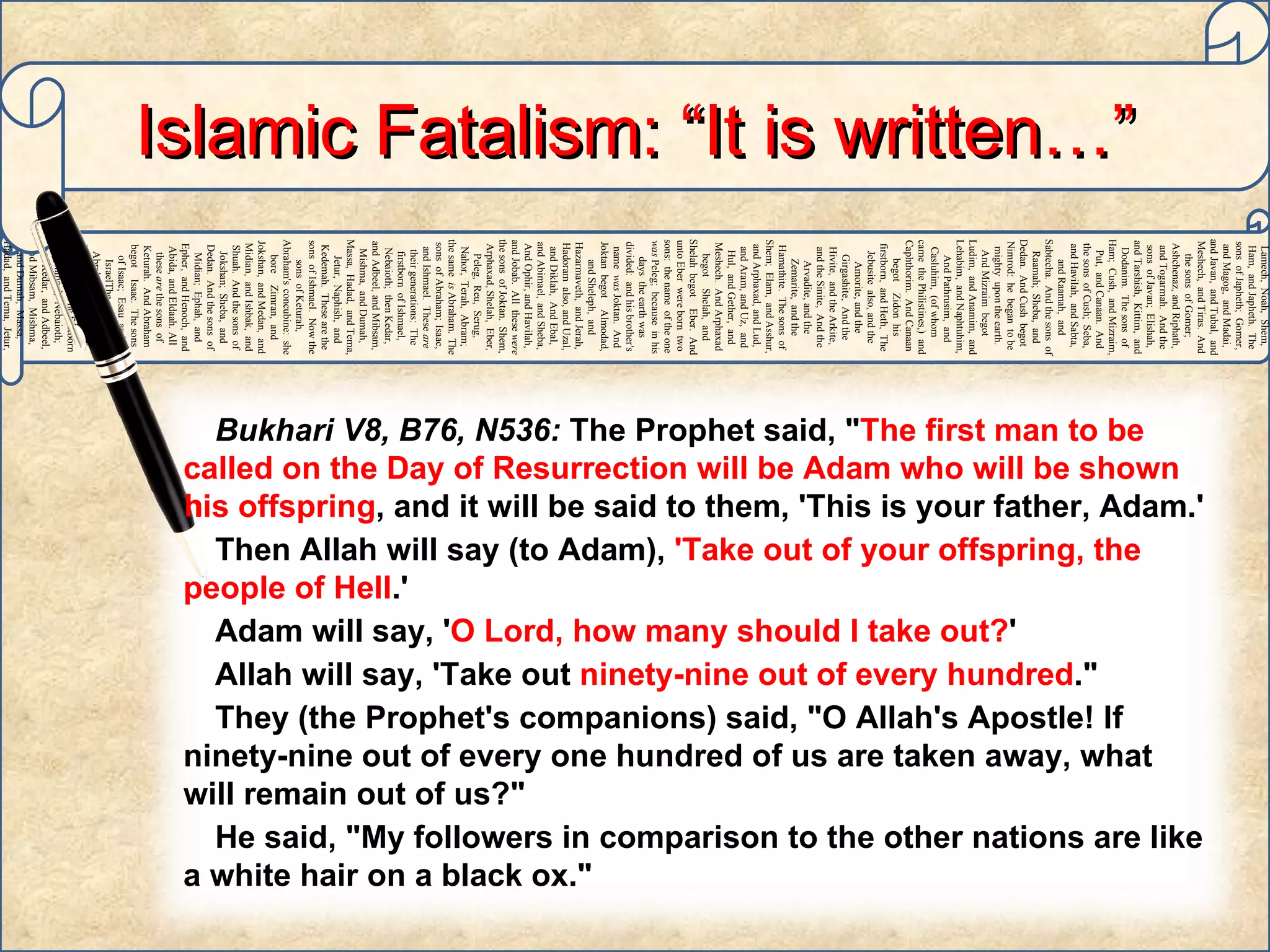 Adam,   Sheth,   Enosh,   Kenan,   Mahalaleel,   Jered,   Henoch,   Methuselah,   Lamech,   Noah,   Shem,   Ham,   and Japheth.   The sons   of Japheth;   Gomer,   and Magog,   and Madai,   and Javan,   and Tubal,   and Meshech,   and Tiras.   And the sons   of Gomer;   Ashchenaz,   and Riphath,   and Togarmah.   And the sons   of Javan;   Elishah,   and Tarshish,   Kittim,   and Dodanim.   The sons   of Ham;   Cush,   and Mizraim,   Put,   and Canaan.   And the sons   of Cush;   Seba,   and Havilah,   and Sabta,   and Raamah,   and Sabtecha.   And the sons   of Raamah;   Sheba,   and Dedan.   And Cush   begot   Nimrod:   he   began   to be   mighty   upon the earth.   And Mizraim   begot   Ludim,   and Anamim,   and Lehabim,   and Naphtuhim,   And Pathrusim,   and Casluhim,   (of whom   came   the Philistines,)   and Caphthorim.   And Canaan   begot   Zidon   his firstborn,   and Heth,   The Jebusite   also, and the Amorite,   and the Girgashite,   And the Hivite,   and the Arkite,   and the Sinite,   And the Arvadite,   and the Zemarite,   and the Hamathite.   The sons   of Shem;   Elam,   and Asshur,   and Arphaxad,   and Lud,   and Aram,   and Uz,   and Hul,   and Gether,   and Meshech.   And Arphaxad   begot   Shelah,   and Shelah   begot   Eber.   And unto Eber   were born   two   sons:   the name   of the one   was  Peleg;   because   in his days   the earth   was divided:   and his brother's   name   was  Joktan.   And Joktan   begot   Almodad,   and Sheleph,   and Hazarmaveth,   and Jerah,   Hadoram   also, and Uzal,   and Diklah,   And Ebal,   and Abimael,   and Sheba,   And Ophir,   and Havilah,   and Jobab.   All   these   were  the sons   of Joktan.   Shem,   Arphaxad,   Shelah,   Eber,   Peleg,   Reu,   Serug,   Nahor,   Terah,   Abram;   the same   is  Abraham.   The sons   of Abraham;   Isaac,   and Ishmael.   These   are  their generations:   The firstborn   of Ishmael,   Nebaioth;   then Kedar,   and Adbeel,   and Mibsam,   Mishma,   and Dumah,   Massa,   Hadad,   and Tema,   Jetur,   Naphish,   and Kedemah.   These   are the sons   of Ishmael.   Now the sons   of Keturah,   Abraham's   concubine:   she bore   Zimran,   and Jokshan,   and Medan,   and Midian,   and Ishbak,   and Shuah.   And the sons   of Jokshan;   Sheba,   and Dedan.   And the sons   of Midian;   Ephah,   and Epher,   and Henoch,   and Abida,   and Eldaah.   All   these   are  the sons   of Keturah.   And Abraham   begot   Isaac.   The sons   of Isaac;   Esau   and IsraelThe sons   of Abraham;   Isaac,   and Ishmael.   These   are  their generations:   The firstborn   of Ishmael,   Nebaioth;   then Kedar,   and Adbeel,   and Mibsam,   Mishma,   and Dumah,   Massa,   Hadad,   and Tema,   Jetur,   Naphish,   and Kedemah.   These   are the sons   of  Ishmael.   Islamic Fatalism: “It is written…” h Bukhari V8, B76, N536:  The Prophet said, " The first man to be called on the Day of Resurrection will be Adam who will be shown his offspring , and it will be said to them, 'This is your father, Adam.'  Then Allah will say (to Adam),  'Take out of your offspring, the people of Hell .'  Adam will say, ' O Lord, how many should I take out? '  Allah will say, 'Take out  ninety-nine out of every hundred ."  They (the Prophet's companions) said, "O Allah's Apostle! If ninety-nine out of every one hundred of us are taken away, what will remain out of us?"  He said, "My followers in comparison to the other nations are like a white hair on a black ox."  