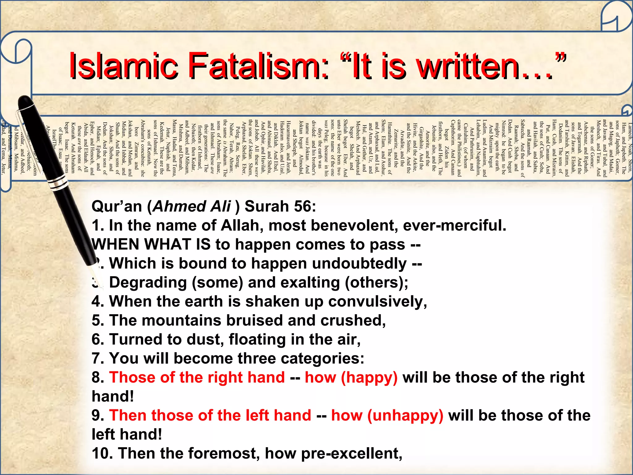 Adam,   Sheth,   Enosh,   Kenan,   Mahalaleel,   Jered,   Henoch,   Methuselah,   Lamech,   Noah,   Shem,   Ham,   and Japheth.   The sons   of Japheth;   Gomer,   and Magog,   and Madai,   and Javan,   and Tubal,   and Meshech,   and Tiras.   And the sons   of Gomer;   Ashchenaz,   and Riphath,   and Togarmah.   And the sons   of Javan;   Elishah,   and Tarshish,   Kittim,   and Dodanim.   The sons   of Ham;   Cush,   and Mizraim,   Put,   and Canaan.   And the sons   of Cush;   Seba,   and Havilah,   and Sabta,   and Raamah,   and Sabtecha.   And the sons   of Raamah;   Sheba,   and Dedan.   And Cush   begot   Nimrod:   he   began   to be   mighty   upon the earth.   And Mizraim   begot   Ludim,   and Anamim,   and Lehabim,   and Naphtuhim,   And Pathrusim,   and Casluhim,   (of whom   came   the Philistines,)   and Caphthorim.   And Canaan   begot   Zidon   his firstborn,   and Heth,   The Jebusite   also, and the Amorite,   and the Girgashite,   And the Hivite,   and the Arkite,   and the Sinite,   And the Arvadite,   and the Zemarite,   and the Hamathite.   The sons   of Shem;   Elam,   and Asshur,   and Arphaxad,   and Lud,   and Aram,   and Uz,   and Hul,   and Gether,   and Meshech.   And Arphaxad   begot   Shelah,   and Shelah   begot   Eber.   And unto Eber   were born   two   sons:   the name   of the one   was  Peleg;   because   in his days   the earth   was divided:   and his brother's   name   was  Joktan.   And Joktan   begot   Almodad,   and Sheleph,   and Hazarmaveth,   and Jerah,   Hadoram   also, and Uzal,   and Diklah,   And Ebal,   and Abimael,   and Sheba,   And Ophir,   and Havilah,   and Jobab.   All   these   were  the sons   of Joktan.   Shem,   Arphaxad,   Shelah,   Eber,   Peleg,   Reu,   Serug,   Nahor,   Terah,   Abram;   the same   is  Abraham.   The sons   of Abraham;   Isaac,   and Ishmael.   These   are  their generations:   The firstborn   of Ishmael,   Nebaioth;   then Kedar,   and Adbeel,   and Mibsam,   Mishma,   and Dumah,   Massa,   Hadad,   and Tema,   Jetur,   Naphish,   and Kedemah.   These   are the sons   of Ishmael.   Now the sons   of Keturah,   Abraham's   concubine:   she bore   Zimran,   and Jokshan,   and Medan,   and Midian,   and Ishbak,   and Shuah.   And the sons   of Jokshan;   Sheba,   and Dedan.   And the sons   of Midian;   Ephah,   and Epher,   and Henoch,   and Abida,   and Eldaah.   All   these   are  the sons   of Keturah.   And Abraham   begot   Isaac.   The sons   of Isaac;   Esau   and IsraelThe sons   of Abraham;   Isaac,   and Ishmael.   These   are  their generations:   The firstborn   of Ishmael,   Nebaioth;   then Kedar,   and Adbeel,   and Mibsam,   Mishma,   and Dumah,   Massa,   Hadad,   and Tema,   Jetur,   Naphish,   and Kedemah.   These   are the sons   of  Ishmael.   Islamic Fatalism: “It is written…” Qur’an ( Ahmed Ali  ) Surah 56: 1. In the name of Allah, most benevolent, ever-merciful.  WHEN WHAT IS to happen comes to pass -- 2. Which is bound to happen undoubtedly -- 3. Degrading (some) and exalting (others); 4. When the earth is shaken up convulsively, 5. The mountains bruised and crushed, 6. Turned to dust, floating in the air, 7. You will become three categories: 8.  Those of the right hand  --  how (happy)  will be those of the right hand! 9.  Then those of the left hand  --  how (unhappy)  will be those of the left hand! 10. Then the foremost, how pre-excellent, 