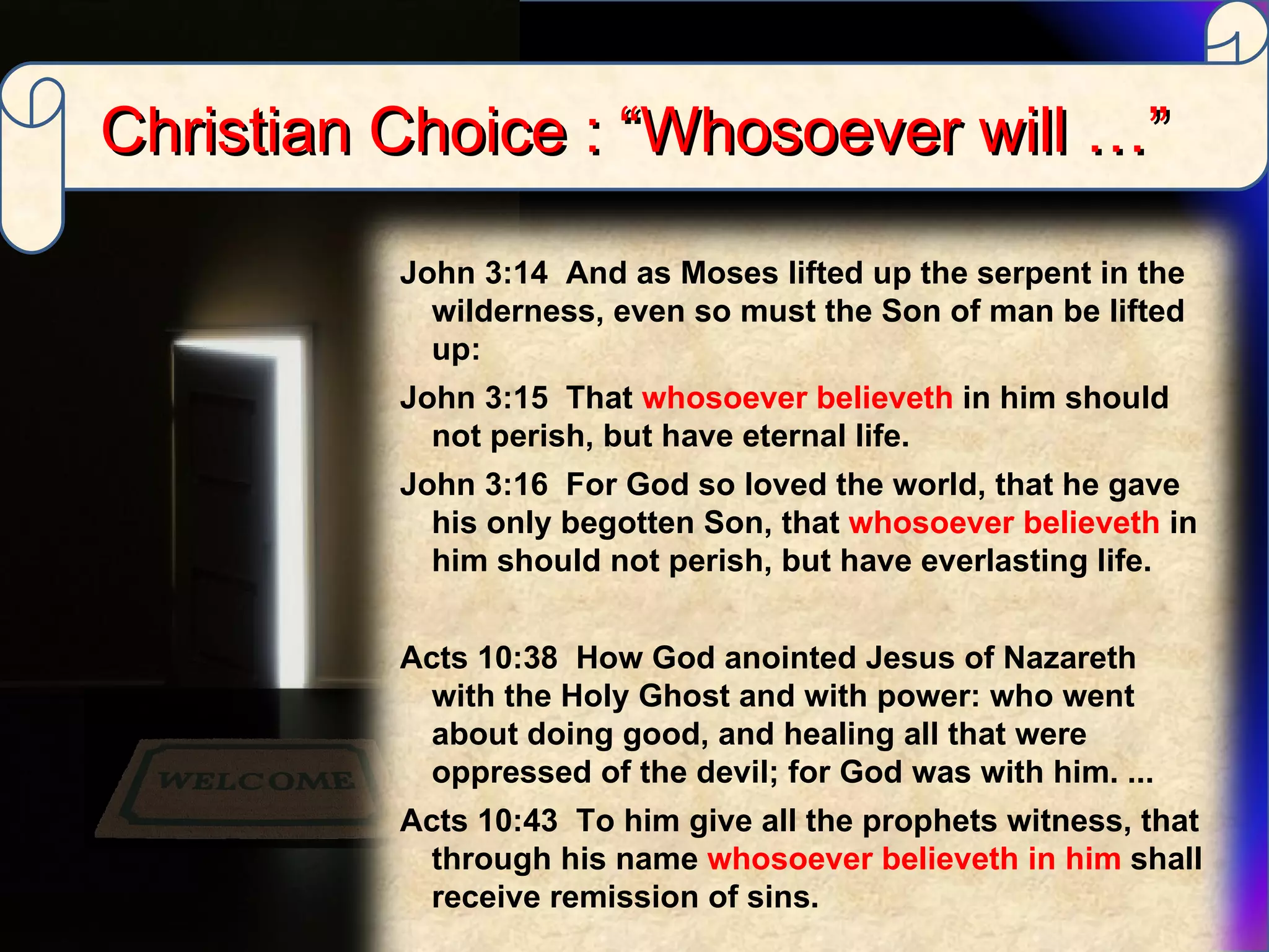 Christian Choice : “Whosoever will …” John 3:14  And as Moses lifted up the serpent in the wilderness, even so must the Son of man be lifted up:  John 3:15  That  whosoever believeth  in him should not perish, but have eternal life.  John 3:16  For God so loved the world, that he gave his only begotten Son, that  whosoever believeth  in him should not perish, but have everlasting life. Acts 10:38  How God anointed Jesus of Nazareth with the Holy Ghost and with power: who went about doing good, and healing all that were oppressed of the devil; for God was with him. ...  Acts 10:43  To him give all the prophets witness, that through his name  whosoever believeth in him  shall receive remission of sins. 