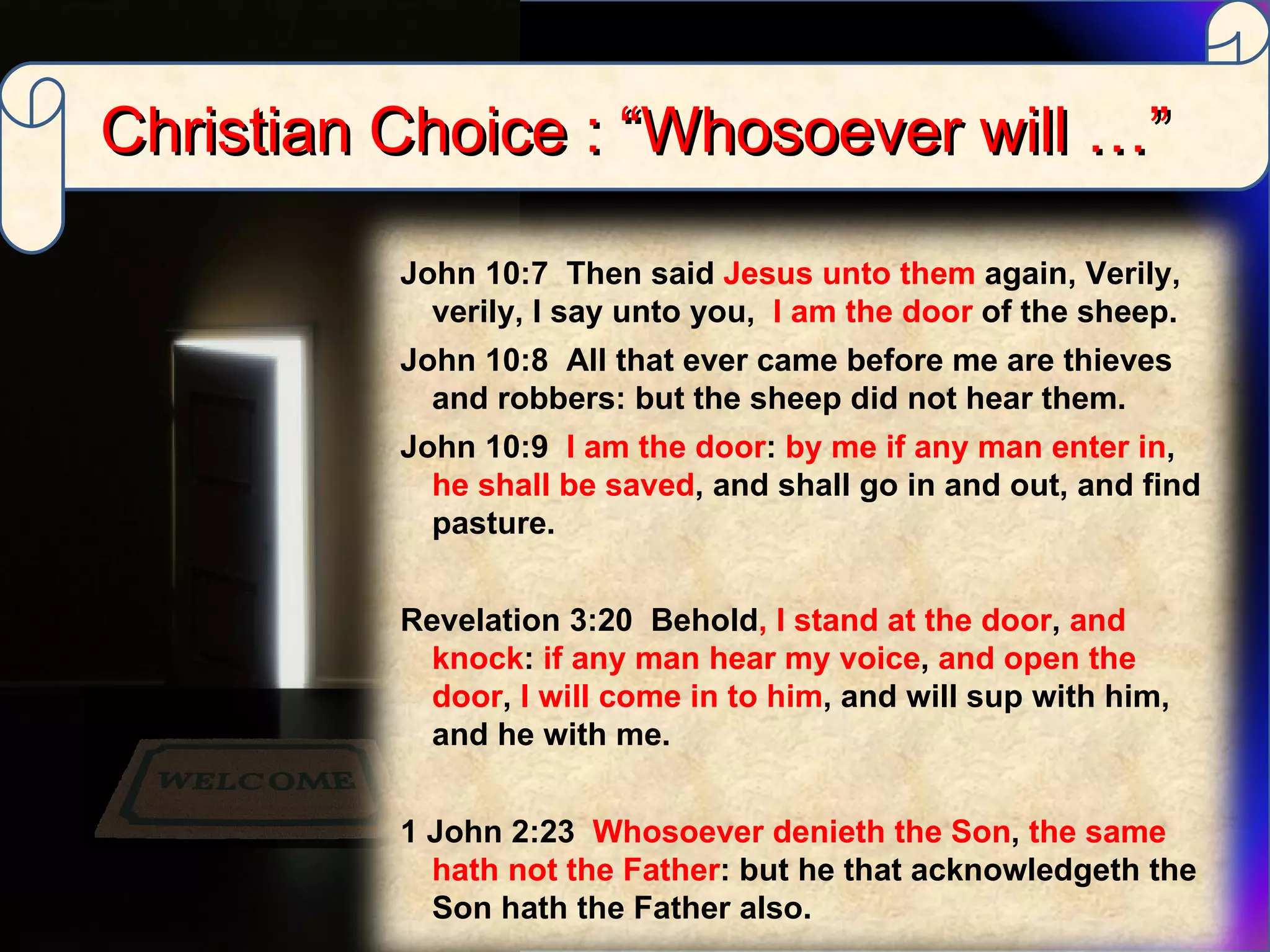 Christian Choice : “Whosoever will …” John 10:7  Then said  Jesus unto them  again, Verily, verily, I say unto you,  I am the door  of the sheep.  John 10:8  All that ever came before me are thieves and robbers: but the sheep did not hear them.  John 10:9  I am the door :  by me if any man enter in ,  he shall be saved , and shall go in and out, and find pasture. Revelation 3:20  Behold , I stand at the door ,  and knock :  if any man hear my voice ,  and open the door ,  I will come in to him , and will sup with him, and he with me. 1 John 2:23  Whosoever denieth the Son ,  the same hath not the Father : but he that acknowledgeth the Son hath the Father also. 