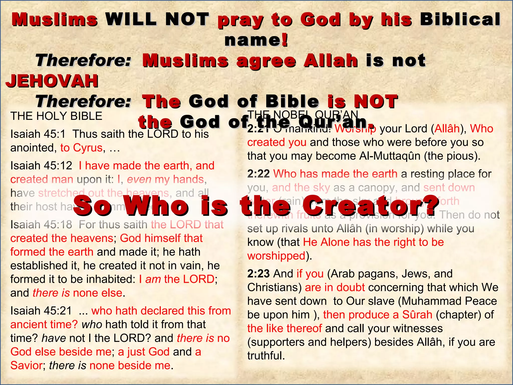 Muslims  WILL NOT  pray to God by his  Biblical name ! Therefore:   Muslims agree Allah  is not  JEHOVAH Therefore:   The  God of Bible  is NOT the  God of the Qur’an . THE HOLY BIBLE  Isaiah 45:1  Thus saith the LORD to his anointed,  to Cyrus , … Isaiah 45:12  I have made the earth, and created man  upon it:  I ,  even  my hands , have  stretched out the heavens , and all their host have I commanded.  Isaiah 45:18  For thus saith  the LORD that created the heavens ;  God himself that formed the earth  and made it; he hath established it, he created it not in vain, he formed it to be inhabited:  I  am  the LORD ; and  there   is  none else .  Isaiah 45:21  ...  who hath declared this from ancient time?  who  hath told it from that time?  have  not I the LORD? and  there   is  no God else beside me ;  a just God  and  a Savior ;  there   is   none beside me .  THE NOBEL QUR’AN 2:21  O mankind!  Worship  your Lord ( Allâh ),  Who created you  and those who were before you so that you may become Al-Muttaqûn (the pious).  2:22  Who has made the earth  a resting place for you,  and the sky  as a canopy, and  sent down water  (rain) from the sky and  brought forth therewith fruits  as a provision for you. Then do not set up rivals unto Allâh (in worship) while you know (that  He Alone has the right to be worshipped ).  2:23  And  if you  (Arab pagans, Jews, and Christians)  are in doubt  concerning that which We have sent down  to Our slave (Muhammad Peace be upon him ),  then produce a Sûrah  (chapter) of  the like thereof  and call your witnesses (supporters and helpers) besides Allâh, if you are truthful. So Who is the Creator? 