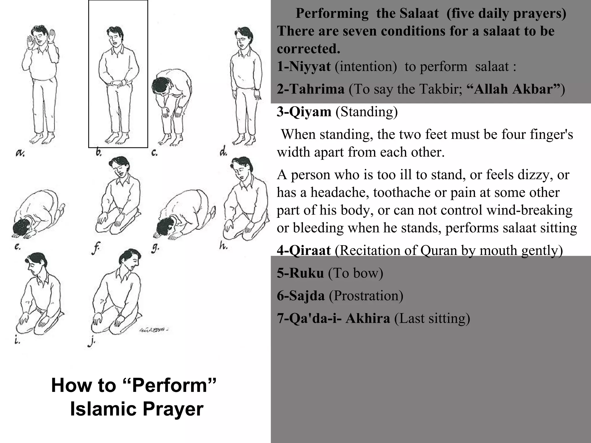Performing  the Salaat  (five daily prayers) There are seven conditions for a salaat to be corrected.  1-Niyyat  (intention)  to perform  salaat :  2-Tahrima  (To say the Takbir;  “Allah Akbar” ) 3-Qiyam  (Standing) When standing, the two feet must be four finger's width apart from each other.  A person who is too ill to stand, or feels dizzy, or has a headache, toothache or pain at some other part of his body, or can not control wind-breaking or bleeding when he stands, performs salaat sitting 4-Qiraat  (Recitation of Quran by mouth gently)  5-Ruku  (To bow)  6-Sajda  (Prostration)  7-Qa'da-i- Akhira  (Last sitting) How to “Perform”  Islamic Prayer 