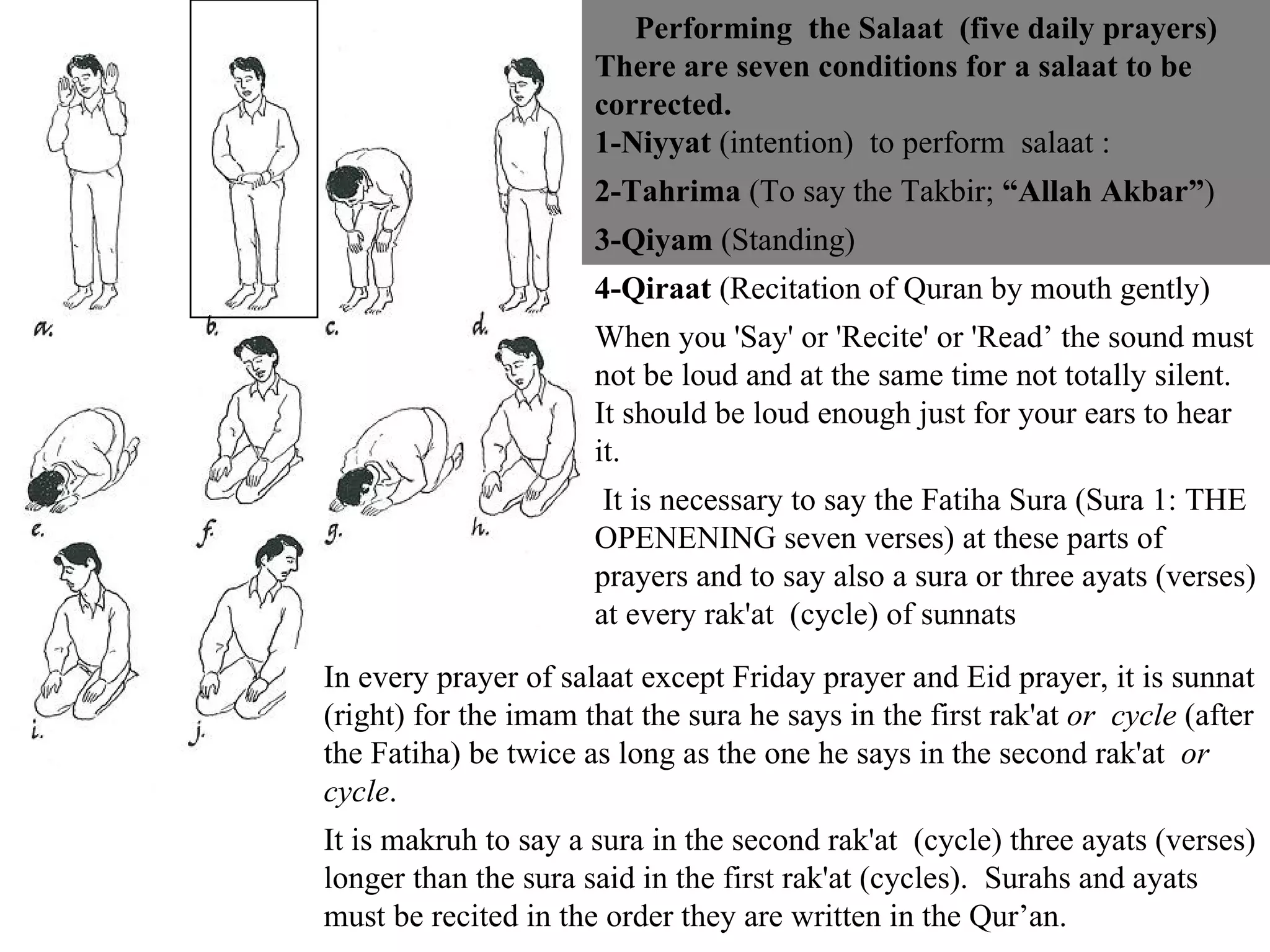Performing  the Salaat  (five daily prayers) There are seven conditions for a salaat to be corrected.  1-Niyyat  (intention)  to perform  salaat :  2-Tahrima  (To say the Takbir;  “Allah Akbar” ) 3-Qiyam  (Standing)  4-Qiraat  (Recitation of Quran by mouth gently) When you 'Say' or 'Recite' or 'Read’ the sound must not be loud and at the same time not totally silent. It should be loud enough just for your ears to hear it. It is necessary to say the Fatiha Sura (Sura 1: THE OPENENING seven verses) at these parts of prayers and to say also a sura or three ayats (verses) at every rak'at  (cycle) of sunnats In every prayer of salaat except Friday prayer and Eid prayer, it is sunnat (right) for the imam that the sura he says in the first rak'at  or  cycle  (after the Fatiha) be twice as long as the one he says in the second rak'at  or cycle . It is makruh to say a sura in the second rak'at  (cycle) three ayats (verses) longer than the sura said in the first rak'at (cycles).  Surahs and ayats  must be recited in the order they are written in the Qur’an. 