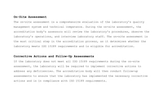On-Site Assessment
The on-site assessment is a comprehensive evaluation of the laboratory's quality
management system and technical competence. During the on-site assessment, the
accreditation body's assessors will review the laboratory's procedures, observe the
laboratory's operations, and interview laboratory staff. The on-site assessment is
the most critical step in the accreditation process, as it determines whether the
laboratory meets ISO 15189 requirements and is eligible for accreditation.
Corrective Actions and Follow-Up Assessments
If the laboratory does not meet all ISO 15189 requirements during the on-site
assessment, the laboratory will be required to implement corrective actions to
address any deficiencies. The accreditation body will then conduct follow-up
assessments to ensure that the laboratory has implemented the necessary corrective
actions and is in compliance with ISO 15189 requirements.
 