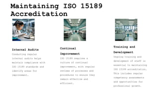 Maintaining ISO 15189
Accreditation
Internal Audits
Conducting regular
internal audits helps
maintain compliance with
ISO 15189 standards and
identify areas for
improvement.
Continual
Improvement
ISO 15189 requires a
culture of continual
improvement, with regular
reviews of processes and
procedures to ensure they
remain effective and
efficient.
Training and
Development
Ongoing training and
development of staff is
essential to maintaining
ISO 15189 accreditation.
This includes regular
competency assessments
and opportunities for
professional growth.
 