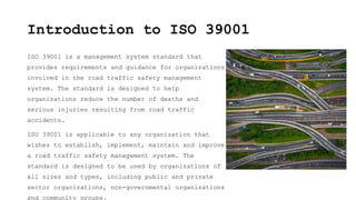 Introduction to ISO 39001
ISO 39001 is a management system standard that
provides requirements and guidance for organizations
involved in the road traffic safety management
system. The standard is designed to help
organizations reduce the number of deaths and
serious injuries resulting from road traffic
accidents.
ISO 39001 is applicable to any organization that
wishes to establish, implement, maintain and improve
a road traffic safety management system. The
standard is designed to be used by organizations of
all sizes and types, including public and private
sector organizations, non-governmental organizations
and community groups.
 