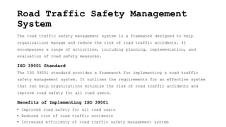 Road Traffic Safety Management
System
The road traffic safety management system is a framework designed to help
organizations manage and reduce the risk of road traffic accidents. It
encompasses a range of activities, including planning, implementation, and
evaluation of road safety measures.
ISO 39001 Standard
The ISO 39001 standard provides a framework for implementing a road traffic
safety management system. It outlines the requirements for an effective system
that can help organizations minimize the risk of road traffic accidents and
improve road safety for all road users.
Benefits of Implementing ISO 39001
• Improved road safety for all road users
• Reduced risk of road traffic accidents
• Increased efficiency of road traffic safety management system
 