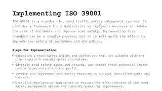 Implementing ISO 39001
ISO 39001 is a standard for road traffic safety management systems. It
provides a framework for organizations to implement measures to reduce
the risk of accidents and improve road safety. Implementing this
standard can be a complex process, but it is well worth the effort to
improve the safety of employees and the public.
Steps for Implementation
• Establish a road safety policy and objectives that are aligned with the
organization's overall goals and values.
• Identify road safety risks and hazards, and assess their potential impact
on the organization and the public.
• Develop and implement road safety measures to control identified risks and
hazards.
• Establish performance indicators to measure the effectiveness of the road
safety management system and identify areas for improvement.
 