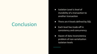 Conclusion
● Isolation Level is level of
invisibility of a transaction to
another transaction
● There are 4 levels defined by SQL
● Each level has trade-off in
consistency and concurrency
● Aware of data inconsistency
problem of non-serialization
isolation levels
 