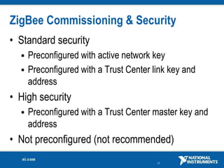 27
ZigBee Commissioning & Security
• Standard security
 Preconfigured with active network key
 Preconfigured with a Trust Center link key and
address
• High security
 Preconfigured with a Trust Center master key and
address
• Not preconfigured (not recommended)
 
