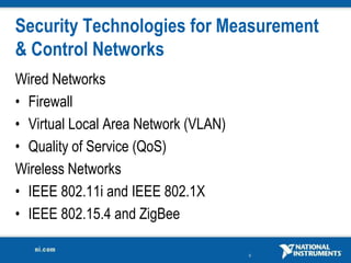 9
Security Technologies for Measurement
& Control Networks
Wired Networks
• Firewall
• Virtual Local Area Network (VLAN)
• Quality of Service (QoS)
Wireless Networks
• IEEE 802.11i and IEEE 802.1X
• IEEE 802.15.4 and ZigBee
 