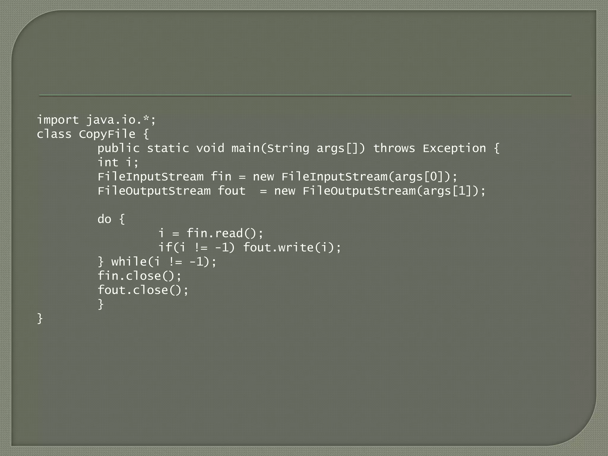 import java.io.*;
class CopyFile {
         public static void main(String args[]) throws Exception {
         int i;
         FileInputStream fin = new FileInputStream(args[0]);
         FileOutputStream fout = new FileOutputStream(args[1]);

        do {
                 i = fin.read();
                 if(i != -1) fout.write(i);
        } while(i != -1);
        fin.close();
        fout.close();
        }
}
 