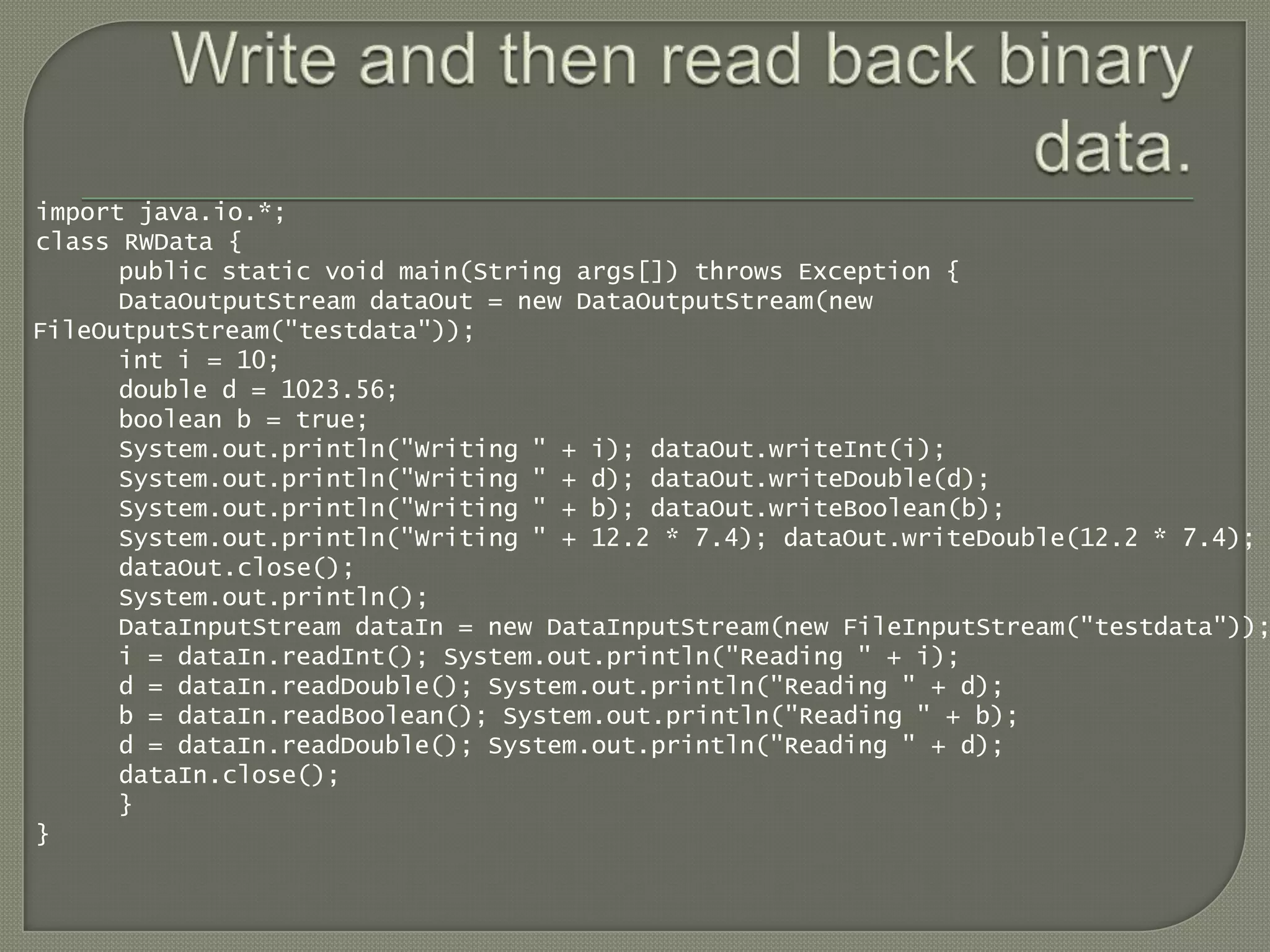 import java.io.*;
class RWData {
      public static void main(String args[]) throws Exception {
      DataOutputStream dataOut = new DataOutputStream(new
FileOutputStream("testdata"));
      int i = 10;
      double d = 1023.56;
      boolean b = true;
      System.out.println("Writing " + i); dataOut.writeInt(i);
      System.out.println("Writing " + d); dataOut.writeDouble(d);
      System.out.println("Writing " + b); dataOut.writeBoolean(b);
      System.out.println("Writing " + 12.2 * 7.4); dataOut.writeDouble(12.2 * 7.4);
      dataOut.close();
      System.out.println();
      DataInputStream dataIn = new DataInputStream(new FileInputStream("testdata"));
      i = dataIn.readInt(); System.out.println("Reading " + i);
      d = dataIn.readDouble(); System.out.println("Reading " + d);
      b = dataIn.readBoolean(); System.out.println("Reading " + b);
      d = dataIn.readDouble(); System.out.println("Reading " + d);
      dataIn.close();
      }
}
 