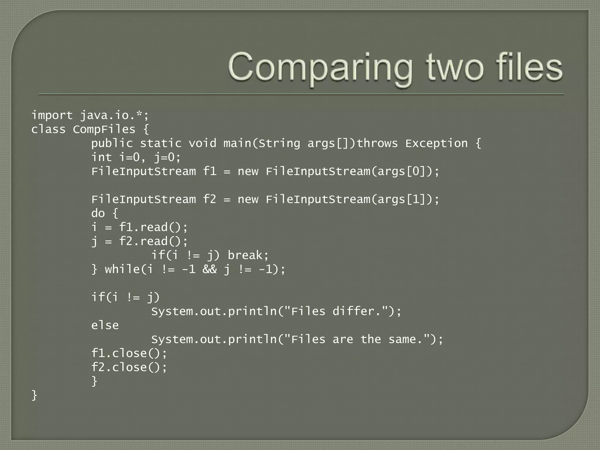 import java.io.*;
class CompFiles {
         public static void main(String args[])throws Exception {
         int i=0, j=0;
         FileInputStream f1 = new FileInputStream(args[0]);

        FileInputStream f2 = new FileInputStream(args[1]);
        do {
        i = f1.read();
        j = f2.read();
                 if(i != j) break;
        } while(i != -1 && j != -1);

        if(i != j)
                 System.out.println("Files differ.");
        else
                 System.out.println("Files are the same.");
        f1.close();
        f2.close();
        }
}
 