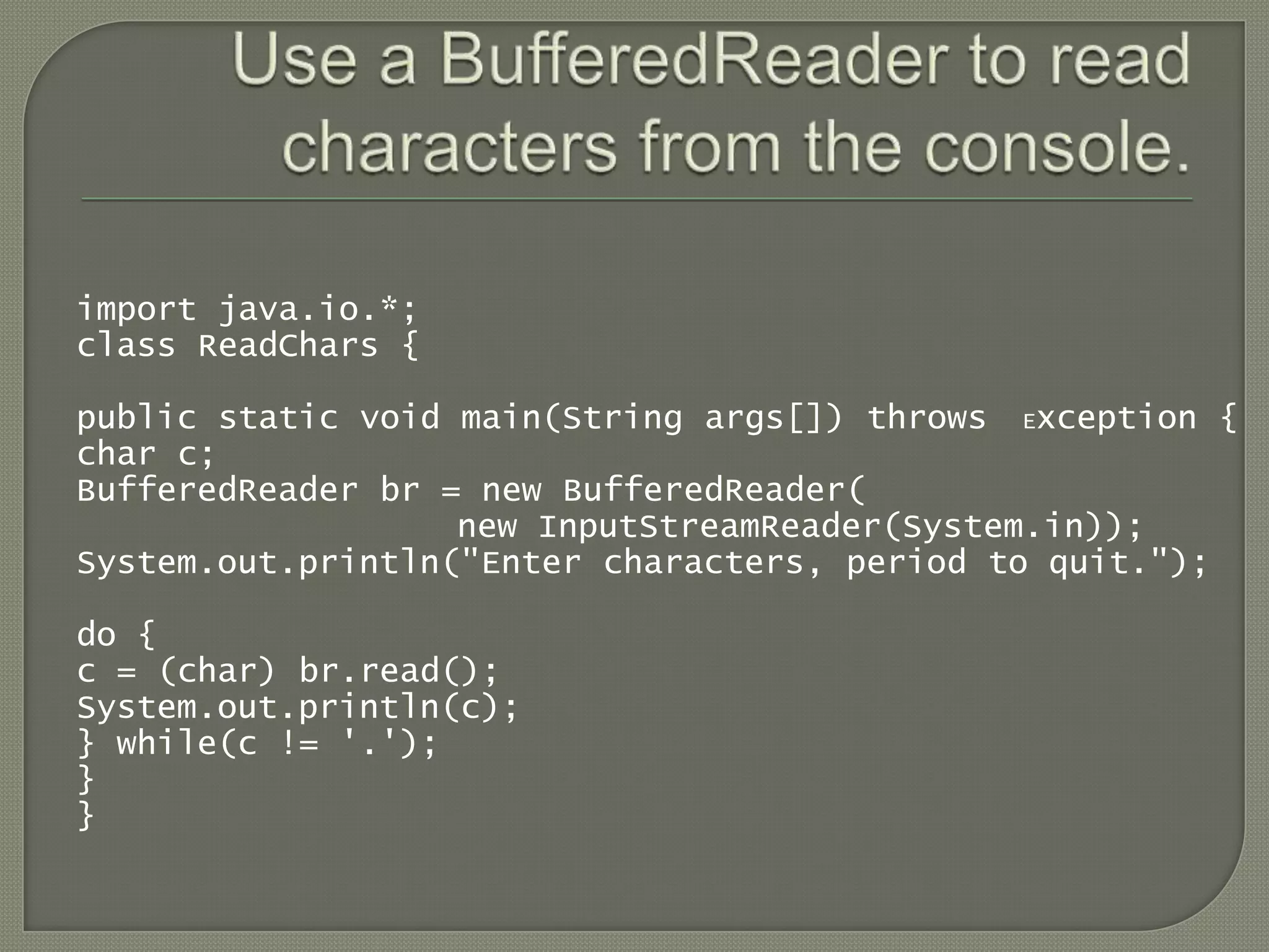 import java.io.*;
class ReadChars {

public static void main(String args[]) throws Exception {
char c;
BufferedReader br = new BufferedReader(
                   new InputStreamReader(System.in));
System.out.println("Enter characters, period to quit.");

do {
c = (char) br.read();
System.out.println(c);
} while(c != '.');
}
}
 