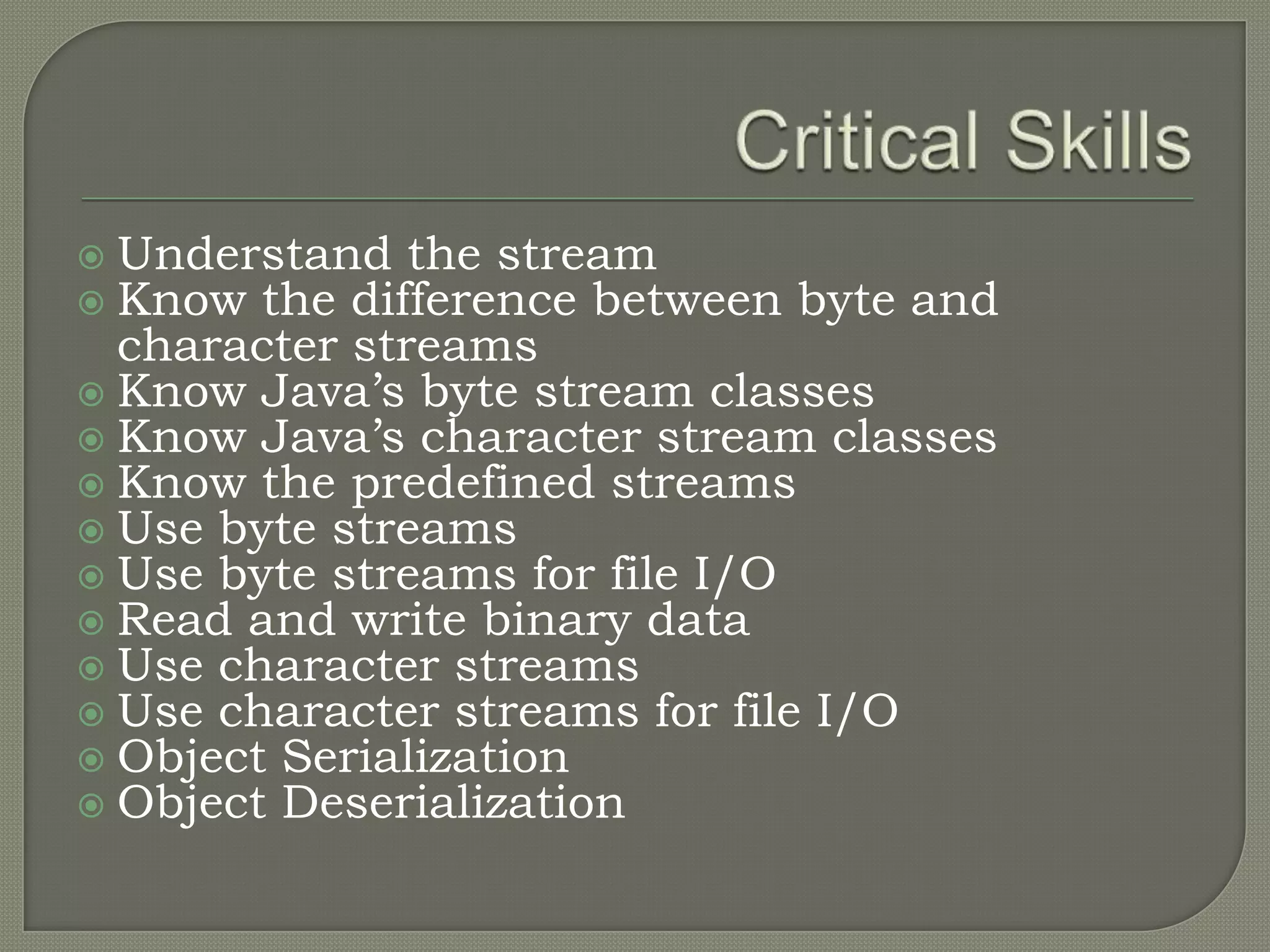  Understand the stream
 Know the difference between byte and
  character streams
 Know Java’s byte stream classes
 Know Java’s character stream classes
 Know the predefined streams
 Use byte streams
 Use byte streams for file I/O
 Read and write binary data
 Use character streams
 Use character streams for file I/O
 Object Serialization
 Object Deserialization
 