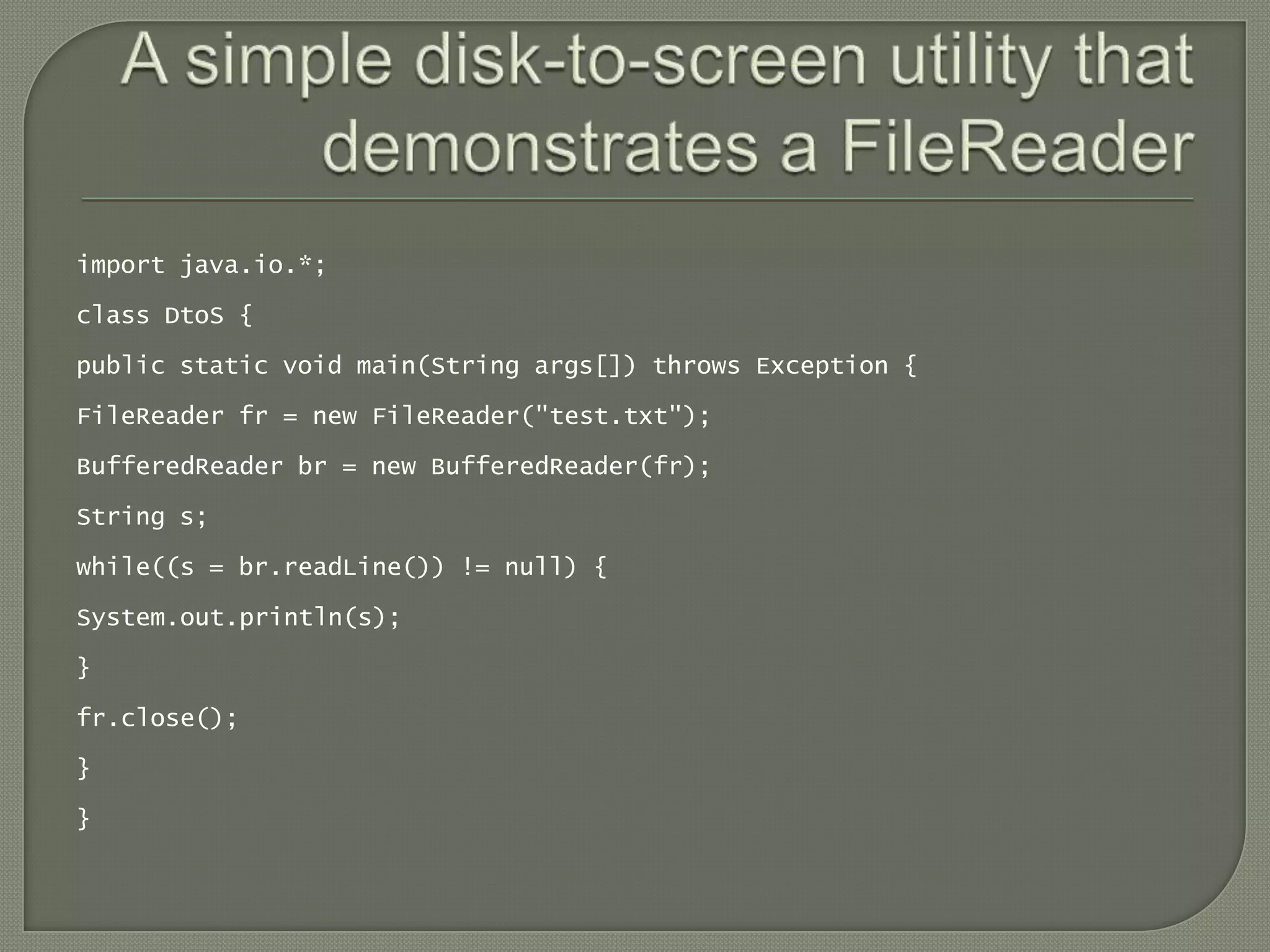import java.io.*;

class DtoS {

public static void main(String args[]) throws Exception {

FileReader fr = new FileReader("test.txt");

BufferedReader br = new BufferedReader(fr);

String s;

while((s = br.readLine()) != null) {

System.out.println(s);

}

fr.close();

}

}
 
