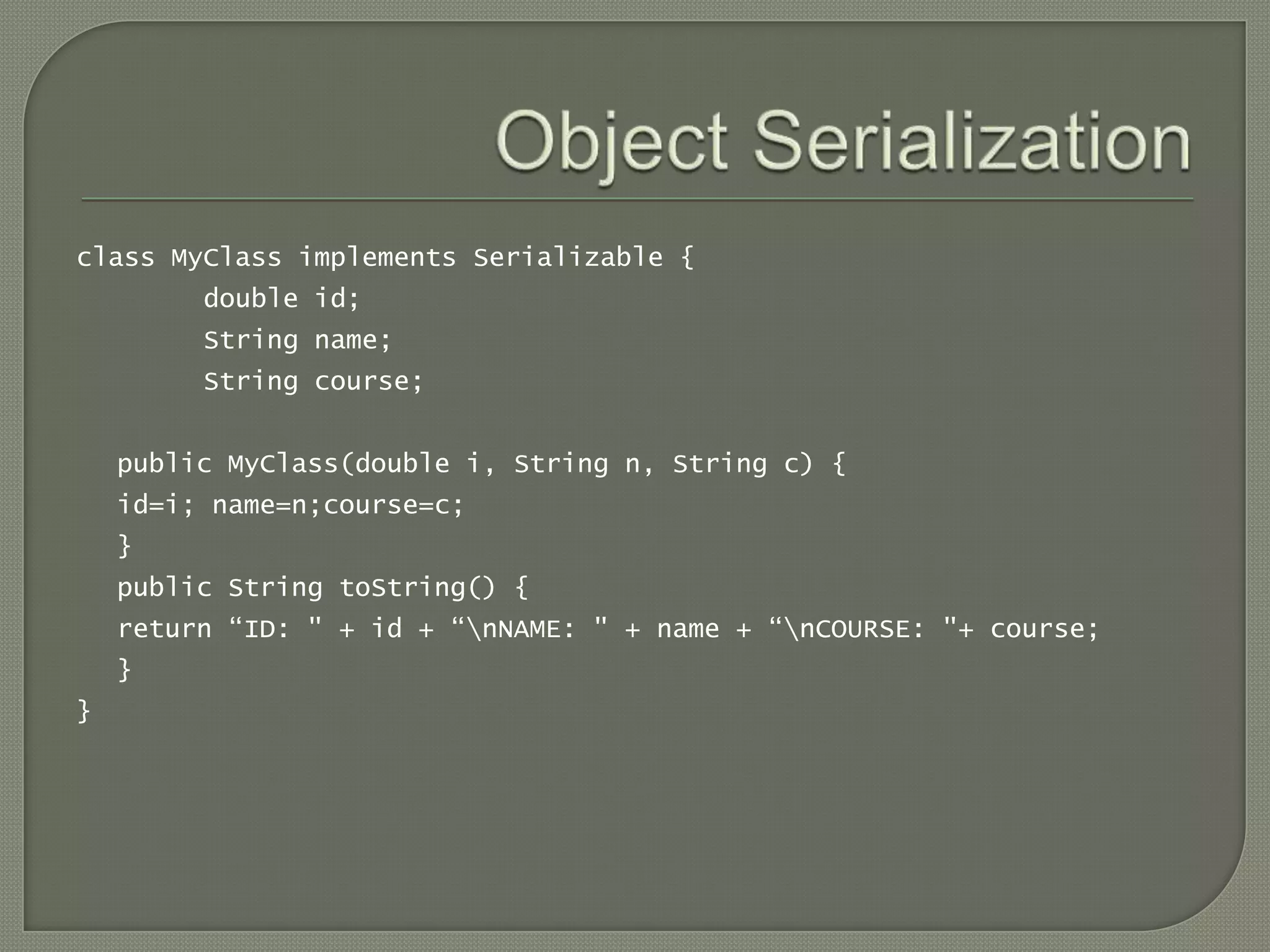 class MyClass implements Serializable {
         double id;
         String name;
         String course;


    public MyClass(double i, String n, String c) {
    id=i; name=n;course=c;
    }
    public String toString() {
    return “ID: " + id + “nNAME: " + name + “nCOURSE: "+ course;
    }
}
 