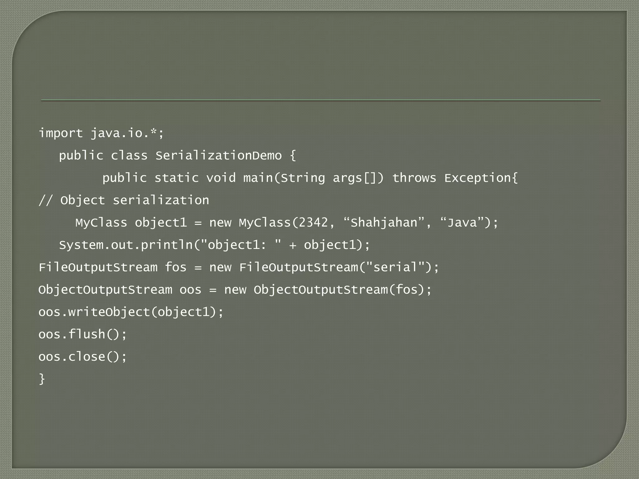 import java.io.*;
    public class SerializationDemo {
         public static void main(String args[]) throws Exception{
// Object serialization
      MyClass object1 = new MyClass(2342, “Shahjahan”, “Java”);
    System.out.println("object1: " + object1);
FileOutputStream fos = new FileOutputStream("serial");
ObjectOutputStream oos = new ObjectOutputStream(fos);
oos.writeObject(object1);
oos.flush();
oos.close();
}
 