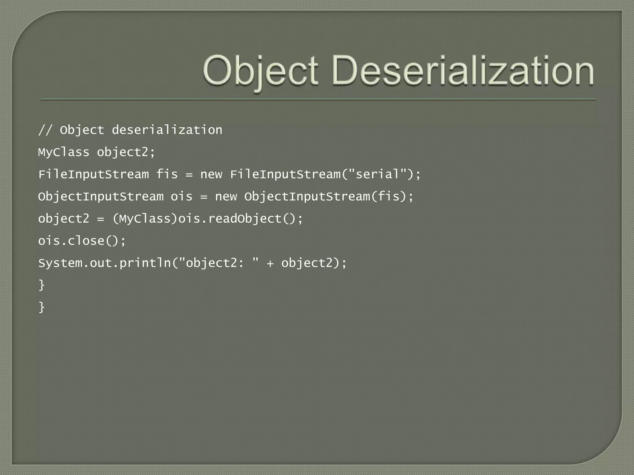 // Object deserialization
MyClass object2;
FileInputStream fis = new FileInputStream("serial");
ObjectInputStream ois = new ObjectInputStream(fis);
object2 = (MyClass)ois.readObject();
ois.close();
System.out.println("object2: " + object2);
}
}
 